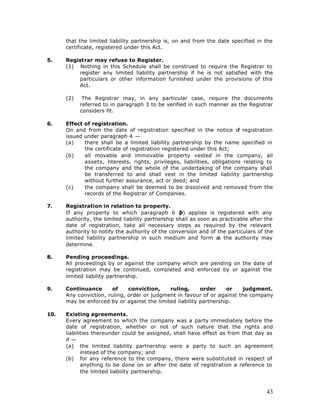 that the limited liability partnership is, on and from the date specified in the
      certificate, registered under this Act.

5.    Registrar may refuse to Register.
      (1) Nothing in this Schedule shall be construed to require the Registrar to
          register any limited liability partnership if he is not satisfied with the
          particulars or other information furnished under the provisions of this
          Act.

      (2)    The Registrar may, in any particular case, require the documents
            referred to in paragraph 3 to be verified in such manner as the Registrar
            considers fit.

6.    Effect of registration.
      On and from the date of registration specified in the notice of registration
      issued under paragraph 4 —
      (a)    there shall be a limited liability partnership by the name specified in
             the certificate of registration registered under this Act;
      (b)    all movable and immovable property vested in the company, all
             assets, i terests, rights, privileges, liabilities, obligations relating to
                       n
             the company and the whole of the undertaking of the company shall
             be transferred to and shall vest in the limited liability partnership
             without further assurance, act or deed; and
      (c)    the company shall be deemed to be dissolved and removed from the
             records of the Registrar of Companies.

7.    Registration in relation to property.
      If any property to which paragraph 6 ( applies is registered with any
                                                    b)
      authority, the limited liability partnership shall as soon as practicable after the
      date of registration, take all necessary steps as required by the relevant
      authority to notify the authority of the conversion and of the particulars of the
      limited liability partnership in such medium and form a the authority may
                                                                   s
      determine.

8.    Pending proceedings.
      All proceedings by or against the company which are pending on the date of
      registration may be continued, completed and enforced by or against the
      limited liability partnership.

9.    Continuance       of    conviction,    ruling,      order     or   judgment.
      Any conviction, ruling, order or judgment in favour of or against the company
      may be enforced by or against the limited liability partnership.

10.   Existing agreements.
      Every agreement to which the company was a party immediately before the
      date of registration, whether or not of such nature that the rights and
      liabilities thereunder could be assigned, shall have effect as from that day as
      if —
      (a) the limited liability partnership were a party to such an agreement
             instead of the company; and
      (b) for any reference to the company, there were substituted in respect of
             anything to be done on or after the date of registration a reference to
             the limited liability partnership.



                                                                                      43
 