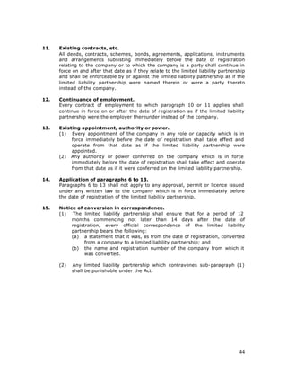11.   Existing contracts, etc.
      All deeds, contracts, schemes, bonds, agreements, applications, instruments
      and arrangements subsisting immediately before the date of registration
      relating to the company or to which the company is a party shall continue in
      force on and after that date as if they relate to the limited liability partnership
      and shall be enforceable by or against the limited liability partnership as if the
      limited liability partnership were named therein or were a party thereto
      instead of the company.

12.   Continuance of employment.
      Every contract of employment to which paragraph 10 or 11 applies shall
      continue in force on or after the date of registration as if the limited liability
      partnership were the employer thereunder instead of the company.

13.   Existing appointment, authority or power.
      (1) Every appointment of the company in any role or capacity which is in
           force immediately before the date of registration shall take effect and
           operate from that date as if the limited liability partnership were
           appointed.
      (2) Any authority or power conferred on the company which is in force
           immediately before the date of registration shall take effect and operate
           from that date as if it were conferred on the limited liability partnership.

14.   Application of paragraphs 6 to 13.
      Paragraphs 6 to 13 shall not apply to any approval, permit or licence issued
      under any written law to the company which is in force immediately before
      the date of registration of the limited liability partnership.

15.   Notice of conversion in correspondence.
      (1) The limited liability partnership shall ensure that for a period of 12
           months commencing not later than 14 days after the date of
           registration, every official correspondence of the limited liability
           partnership bears the following:
           (a) a statement that it was, as from the date of registration, converted
                 from a company to a limited liability partnership; and
           (b) the name and registration number of the company from which it
                 was converted.

      (2)   Any limited liability partnership which contravenes sub-paragraph (1)
            shall be punishable under the Act.




                                                                                      44
 
