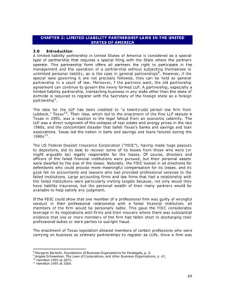 CHAPTER 2: LIMITED LIABILITY PARTNERSHIP LAWS IN THE UNITED
                         STATES OF AMERICA

2.0    Introduction
A limited liability partnership in United States of America is considered as a special
type of partnership that requires a special filing with the State where the partners
operate. This partnership form offers all partners the right to participate in the
management and the operation of a partnership without subjecting themselves to
unlimited personal liability, as is the case in general partnerships 8 . However, if the
special laws governing it are not precisely followed, they can be held as general
partnership in a court of law. Moreover, f the partners want, the old partnership
                                              i
agreement can continue to govern the newly formed LLP. A partnership, especially a
limited liability partnership, transacting business in any state other than the state of
domicile is required to register with the Secretary of the foreign state as a foreign
partnership9 .

The idea for the LLP has been credited to “a twenty-odd person law firm from
Lubbock,” Texas1 0 . Their idea, which led to the enactment of the first LLP statute in
Texas in 1991, was a reaction to the legal fallout from an economic calamity. The
LLP was a direct outgrowth of the collapse of real estate and energy prices in the late
1980s, and the concomitant disaster that befell Texas’s banks and savings and loan
associations. Texas led the nation in bank and savings and loans failures during the
1980s 1 1 .

The US Federal Deposit Insurance Corporation (“FDIC”), having made huge payouts
to depositors, did its best to recover some of its losses from those who were (or
might arguably be) legally responsible for the losses. Of course, directors and
officers of the failed financial institutions were pursued, but their personal assets
were dwarfed by the size of the losses. Naturally, the FDIC looked in all directions for
defendants who could provide more meaningful compensation for its losses, and its
gaze fell on accountants and lawyers who had provided professional services to the
failed institutions. Large accounting firms and law firms that had a relationship with
the failed institutions were particularly inviting targets because, not only would they
have liability insurance, but the personal wealth of their many partners would be
available to help satisfy any judgment.

If the FDIC could show that one member of a professional firm was guilty of wrongful
conduct in their professional relationship with a failed financial institution, all
members of the firm would be personally liable. This gave the FDIC considerable
leverage in its negotiations with firms and their insurers where there was substantial
evidence that one or more members of the firm had fallen short in discharging their
professional duties or were parties to outright fraud.

The enactment of Texas legislation allowed members of certain professions who were
carrying on business as ordinary partnerships to register as LLPs. Once a firm was



8
  Margaret Bartschi, Foundations of Business Organizations for Paralegals, p. 3.
9
  Angela Schneeman, The Laws of Corporations, and other Business Organizations, p. 42.
10
   Hamilton 1995 at 1073.
11
   Hamilton 1995 at 1069.



                                                                                         49
 