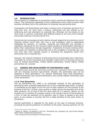 CHAPTER 1: INTRODUCTION

1.0    INTRODUCTION
The inclination to collaborate to accomplish certain commercial objectives has a long
history. The commercial magnetism of such collaborations and a need to govern their
business ultimately led to the codification of corporate and partnership laws.

Corporations and Partnerships have been a primary form of business structure for a
long time now. For more than a century, partnership law has offered an all-
embracing and lucid alternative to corporate law. Although, the two bodies of law
have much in common, historically they differed sharply on the role of the contract
and private ordering in structuring the firm.

Partnership law encourages private ordering through bargaining by providing a set of
statutory default norms that, with only a few exceptions, yield to agreements
negotiated by partners. In contrast, corporate law historically has provided a
mandatory framework for firm structure highly resistant to shareholders’ attempts to
define their relationships through bargaining1 . Proponents of private ordering within
firms prefer the freedoms of partnership law to the mandates of corporate law, and
over time they have enjoyed success in extending the bargaining model from
partnership law to corporate law.

However, the inherent limitations of both these forms of businesses have made them
unsuitable for certain businesses and ultimately hybrid forms of business structures
such as limited partnerships, limited liability partnership, limited liability limited
partnerships etc. evolved.

1.1     GENESIS AND DEVELOPMENT OF PARTNERSHIP LAWS
Partnership laws around the world have evolved over a period of time in consonance
with the changing business requirements. Broadly, the partnership laws can be
classified in three generations 2 viz. General Partnership Laws (First Generation),
Limited Partnership Laws (Second Generation) and Limited Liability Partnership Laws
(Third Generation).

1.1.0 First Generation
The UK Partnership Act, 1890 is an archetypal example of first generation of
partnership laws. A general partnership firm is not a separate legal entity. A partner
is considered as the agent of the firm and of other partners for the purpose of the
business of the firm. Further, every partner is liable, jointly and severally with all the
other partners, for all acts of the firm done while he is a partner. Where, by the
wrongful act or omission of a partner acting in the ordinary course of the business of
a firm, or with the authority of his partners, loss or injury is caused to any third
party, or any penalty is incurred, the firm is liable therefore to the same extent as
the partner.

General partnership is regarded by the public as the type of business structure
providing the optimal protection to members of the public, because partners are not


1
 Robert W. Hillman, The Bargain in the Firm: Partnership Law, Corporate Law, and Private Ordering
Within Closely -Held Business Associations.
2
    This concept has been developed by Aurobindo Saxena.


                                                                                                5
 