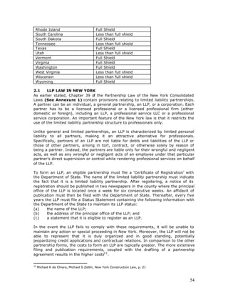 Rhode Island                              Full Shield
 South Carolina                            Less than full   shield
 South Dakota                              Full Shield
 Tennessee                                 Less than full   shield
 Texas                                     Full Shield
 Utah                                      Less than full   shield
 Vermont                                   Full Shield
 Virginia                                  Full Shield
 Washington                                Full Shield
 West Virginia                             Less than full   shield
 Wisconsin                                 Less than full   shield
 Wyoming                                   Full Shield

2.1    LLP LAW IN NEW YORK
As earlier stated, Chapter 39 of the Partnership Law of the New York Consolidated
Laws (See Annexure 1) contain provisions relating to limited liability partnerships.
A partner can be an individual, a general partnership, an LLP, or a corporation. Each
partner has to be a licensed professional or a licensed professional firm (either
domestic or foreign), including an LLP, a professional service LLC or a professional
service corporation. An important feature of the New York law is that it restricts the
use of the limited liability partnership structure to professionals only.

Unlike general and limited partnerships, an LLP is characterized by limited personal
liability to all partners, making it an attractive alternative for professionals.
Specifically, partners of an LLP are not liable for debts and liabilities of the LLP or
those of other partners, arising in tort, contract, or otherwise solely by reason of
being a partner. Instead, the partners are liable only for their wrongful and negligent
acts, as well as any wrongful or negligent acts of an employee under that particular
partner’s direct supervision or control while rendering professional services on behalf
of the LLP.

To form an LLP, an eligible partnership must file a ‘Certificate of Registration’ with
the Department of State. The name of the limited liability partnership must indicate
the fact that it is a limited liability partnership. After registering, a notice of its
registration should be published in two newspapers in the county where the principal
office of the LLP is located once a week for six consecutive weeks. An affidavit of
publication must then be filed with the Department of State. Thereafter, every five
years the LLP must file a Status Statement containing the following information with
the Department of the State to maintain its LLP status:
(a)     the name of the LLP;
(b)     the address of the principal office of the LLP; and
(c)     a statement that it is eligible to register as an LLP.

In the event the LLP fails to comply with these requirements, it will be unable to
maintain any action or special proceeding in New York. Moreover, the LLP will not be
able to represent that it is duly organized and in good standing, potentially
jeopardizing credit applications and contractual relations. In comparison to the other
partnership forms, the costs to form an LLP are typically greater. The more extensive
filing and publication requirements, coupled with the drafting of a partnership
agreement results in the higher costs1 5 .


15
     Michael K de Chiara, Michael S Zetlin, New York Construction Law, p. 21



                                                                                    54
 