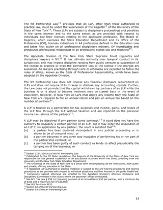 The NY Partnership Law 1 6 provides that an LLP, other than those authorized to
practice law, must be under the supervision of the Regents1 7 of the University of the
State of New York 1 8 . These LLPs are subject to disciplinary proceedings and penalties
in the same manner and to the same extent as are provided with respect to
individuals and their licenses relating to the applicable profession. The Board of
Regents, which oversees the State Education Department and its Office of the
Professions (OP), licenses individuals in 44 professions defined in the Education Law
and takes final action on all professional disciplinary matters. OP investigates and
prosecutes professional misconduct in all professions except law and medicine 1 9 .

The Appellate Division of the New York State Supreme Court regulates and
disciplines lawyers i NY.2 0 It has ultimate authority over lawyers' conduct in its
                     n
jurisdiction, and may impose discipline ranging from public censure to suspension of
the license to practice or even the permanent loss of the license if the charges are
sustained. All lawyers practising through LLPs or otherwise are expected to follow the
rules of ethics, known as the Code of Professional Responsibility, which have been
adopted by the Appellate Division.

The NY Partnership Law does not impose any financial disclosure requirement on
LLPs and does not require LLPs to keep or disclose any accounting records. Further,
the Law does not provide that the capital withdrawn by partners of an LLP while the
business is or is about to become insolvent may be clawed back in the event of
insolvency. However, in New York all LLPs that derive any income from the State of
New York are required to file an annual return and pay an annual fee based on the
number of partners 2 1 .

A LLP is treated as a partnership for tax purposes and income, gains, and losses of
the LLP flow through the LLP without taxation and are reported on the personal
income tax returns of the partners 2 2 .

A LLP may be dissolved if any partner turns bankrupt.2 3 A court does not have the
authority to disqualify a certain partner of an LLP, but it may order the dissolution of
an LLP if, on application by any partner, the court is satisfied that2 4 :
(a)    a partner has been declared incompetent in any judicial proceeding or is
       shown to be of unsound mind; or
(b)    a partner becomes in any other way incapable of performing his or her part of
       the partnership contract; or
(c)    a partner has been guilty of such conduct as tends to affect prejudicially the
       carrying on of the business; or

16
   Section 121-1500(m) of the NY Partnership Law
17
   Established by the NY State Legislature, the Regents of the University of the State of New York are
responsible for the general supervision of all educational activities within the State, presiding over the
University and the New York State Education Department.
18
   The University of the State of New York is a broad term encompassing all the institutions, both public
and private, offering education in the State.
19
   A registered LLP authorized to practice medicine is subject to the pre-hearing procedures and hearing
procedures as are provided with respect to individual physicians and their licenses in the public health law.
20
    Complaints against attorneys are directed to the Appellate Division's Attorney Grievance and
Disciplinary Committee in the county where the attorneys' offices are located.
21
   See N.Y. Tax Law § 658 (c) (requiring payment of an annual fee of $50 per partner, with a minimum fee
of $325 and a maximum fee of $10,000)
22
   See IRS Tax Form 8832.
23
   Section 62 of the NY Partnership Law
24
   Section 63 of the NY Partnership Law



                                                                                                         55
 