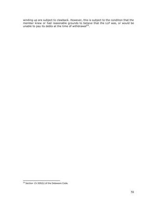 winding up are subject to clawback. However, this is subject to the condition that the
member knew or had reasonable grounds to believe that the LLP was, or would be
unable to pay its debts at the time of withdrawal2 8 .




28
     Section 15-309(b) of the Delaware Code.



                                                                                   58
 