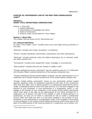 ANNEXURE 1

CHAPTER 39: PARTNERSHIP LAW OF THE NEW YORK CONSOLIDATED
LAWS 29

ARTICLE 1.
SHORT TITLE; DEFINITIONS; CONSTRUCTION.

Section 1. Short title.
      2. General definitions.
      3. Interpretation of knowledge and notice.
      4. Rules of construction.
      5. Rules for cases not provided for in this chapter.

Section 1. Short title.
This chapter shall be known as the "partnership law."

S 2. General definitions.
As used in this chapter "court" includes every court and judge having jurisdiction in
the case;

"Business" includes every trade, occupation, or profession;

"Person" includes individuals, partnerships, corporations, and other associations;

"Bankrupt" includes bankrupt under the federal bankruptcy act or insolvent under
any state insolvent act;

"Conveyance" includes every assignment, lease, mortgage, or encumbrance;

"Real property" includes land and any interest or estate in land.

"Foreign professional service corporation" has the meaning given to it in subdivision
(d) of section fifteen hundred twenty-five of the business corporation law.

"Foreign professional service limited liability company" has the meaning given to it in
subdivision (a) of section thirteen hundred one of the limited liability company law.

"Foreign limited liability partnership" means (i) any partnership without limited
partners operating under an agreement governed by the laws of any jurisdiction,
other than this state, each of whose partners is a professional authorized by law to
render a professional service within this state and who is or has been engaged in the
practice of such profession in such partnership or a predecessor entity, or will
engage in the practice of such profession in the foreign limited liability partnership
within thirty days of the date of the effectiveness of the notice provided for in
subdivision (a) of section 121-1502 of this chapter or each of whose partners is a
professional, at least one of whom is authorized by law to render a professional
service within this state and who is or has been engaged in the practice of such
profession in such partnership or a predecessor entity, or will engage in the practice
of such profession in the foreign limited liability partnership within thirty days of the
date of the effectiveness of the notice provided for in subdivision (a) of section 121-

29
     http://public.leginfo.state.ny.us/menugetf.cgi


                                                                                      59
 