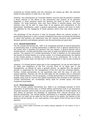 protected by limited liability and the claimants can always go after the personal
assets of each partner to meet his or her claim. 3

However, the characteristic of "unlimited liability" ensures that the partners maintain
a direct interest in the affairs of the partnership and conduct of its partners,
especially in small practices where the partners are likely to work in the same
location. For large practices, they may have offices in several places, and thus
partners may not be able to keep track of all aspects and transactions of the
partnership. Nonetheless, under a general partnership, partners still have to share
the liabilities for the negligence of those partners whom they may barely know or
meet.4

The advantage of this structure is that its business affairs are entirely private. A
partnership agreement is also a private confidential document providing the flexibility
in which the partners can determine how the internal structure and relationship
between partners and between partners and the partnership are governed.5

1.1.1 Second Generation
The UK Limited Partnership Act, 1907 is an archetypal example of second generation
of partnership laws. A limited partnership is different from a general partnership to
the extent that it classifies the partners into two classes: a general partner and a
limited partner. Limited partnerships must have at least one general and one limited
partner. The essence of a limited partnership is that it bestows on the partnership
the benefit of limited liability to a certain extent. In a limited partnership, the liability
of the limited partner is limited to the amount of his contribution. He is like an
investor and usually does not take part in the management or day-to-day running of
the firm.

However, if a limited partner takes part in the management, he can be held liable for
all debts and obligations of the firm incurred while he so takes part in the
management, as though he were a general partner. As against this, the general
partner is responsible for the management of the firm and has unlimited liability.
Further, limited partnerships do not specifically deal with the issue of joint and
several liabilities. Partners can still be held liable for the wrongful acts or omissions
of their fellow partners. For tax purposes, a limited partnership is not considered as a
taxable entity and its income and capital transactions flow through to the partners.
Limited Partnerships are increasingly being used for private equity and fund
investment businesses.

1.1.2 Third Generation
The UK Limited Liability Partnership Act, 2000 is an archetypal example of third
generation of partnership laws. A limited liability partnership (LLP) is an alternative
corporate business vehic le that not only provides the benefits of limited liability but
also allows its partners the flexibility of organizing their internal structure as a
general partnership. The limited liability partnership is a separate legal entity and,
while the LLP itself will be liable for the full extent of its assets, the liability of the
partners will be limited. In LLP, each partner is the agent of the LLP but not of other
partners.


3
   Kitty LAM, Limited Liability Partnership and Liability Capping Legislation for the Practice of Law in
Selected Places.
4
  Ibid.
5
  Ibid.



                                                                                                       6
 