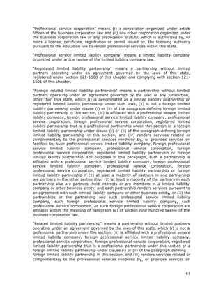 "Professional service corporation" means (i) a corporation organized under article
fifteen of the business corporation law and (ii) any other corporation organized under
the business corporation law or any predecessor statute, which is authorized by, or
holds a license, certificate, registration or permit issued by, the licensing authority
pursuant to the education law to render professional services within this state.

"Professional service limited liability company" means a limited liability company
organized under article twelve of the limited liability company law.

"Registered limited liability partnership" means a partnership without limited
partners operating under an agreement governed by the laws of this state,
registered under section 121-1500 of this chapter and complying with section 121-
1501 of this chapter.

"Foreign related limited liability partnership" means a partnership without limited
partners operating under an agreement governed by the laws of any jurisdiction,
other than this state, which (i) is denominated as a limited liability partnership or
registered limited liability partnership under such laws, (ii) is not a foreign limited
liability partnership under clause (i) or (ii) of the paragraph defining foreign limited
liability partnership in this section, (iii) is affiliated with a professional service limited
liability company, foreign professional service limited liability company, professional
service corporation, foreign professional service corporation, registered limited
liability partnership that is a professional partnership under this section or a foreign
limited liability partnership under clause (i) or (ii) of the paragraph defining foreign
limited liability partnership in this section, and (iv) renders services related or
complementary to the professional services rendered by, or provides services or
facilities to, such professional service limited liability company, foreign professional
service limited liability company, professional service corporation, foreign
professional service corporation, registered limited liability partnership or foreign
limited lability partnership. For purposes of this paragraph, such a partnership is
          i
affiliated with a professional service limited liability company, foreign professional
service limited liability company, professional service corporation, foreign
professional service corporation, registered limited liability partnership or foreign
limited liability partnership if (1) at least a majority of partners in one partnership
are partners in the other partnership, (2) at least a majority of the partners in each
partnership also are partners, hold interests or are members in a limited liability
company or other business entity, and each partnership renders services pursuant to
an agreement with such limited liability company or other business entity, or (3) the
partnerships or the partnership and such professional service limited liability
company, such foreign professional service limited liability company, such
professional service corporation, or such foreign professional service corporation are
affiliates within the meaning of paragraph (a) of section nine hundred twelve of the
business corporation law.

"Related limited liability partnership" means a partnership without limited partners
operating under an agreement governed by the laws of this state, which (i) is not a
professional partnership under this section, (ii) is affiliated with a professional service
limited liability company, foreign professional service limited liability company,
professional service corporation, foreign professional service corporation, registered
limited liability partnership that is a professional partnership under this section or a
foreign limited liability partnership under clause (i) or (ii) of the paragraph defining
foreign limited liability partnership in this section, and (iii) renders services related or
complementary to the professional services rendered by, or provides services or



                                                                                           61
 