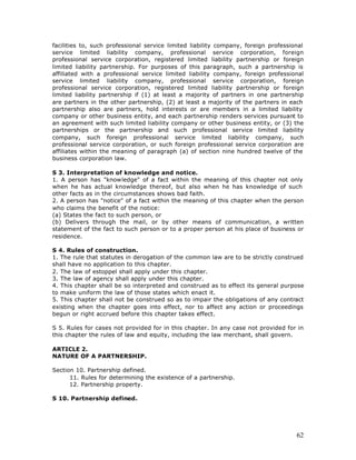 facilities to, such professional service limited liability company, foreign professional
service limited liability company, professional service corporation, foreign
professional service corporation, registered limited liability partnership or foreign
limited liability partnership. For purposes of this paragraph, such a partnership is
affiliated with a professional service limited liability company, foreign professional
service limited liability company, professional service corporation, foreign
professional service corporation, registered limited liability partnership or foreign
limited liability partnership if (1) at least a majority of partners in one partnership
are partners in the other partnership, (2) at least a majority of the partners in each
partnership also are partners, hold interests or are members in a limited liability
company or other business entity, and each partnership renders services pursuant to
an agreement with such limited liability company or other business entity, or (3) the
partnerships or the partnership and such professional service limited liability
company, such foreign professional service limited liability company, such
professional service corporation, or such foreign professional service corporation are
affiliates within the meaning of paragraph (a) of section nine hundred twelve of the
business corporation law.

S 3. Interpretation of knowledge and notice.
1. A person has "knowledge" of a fact within the meaning of this chapter not only
when he has actual knowledge thereof, but also when he has knowledge of such
other facts as in the circumstances shows bad faith.
2. A person has "notice" of a fact within the meaning of this chapter when the person
who claims the benefit of the notice:
(a) States the fact to such person, or
(b) Delivers through the mail, or by other means of communication, a written
statement of the fact to such person or to a proper person at his place of business or
residence.

S 4. Rules of construction.
1. The rule that statutes in derogation of the common law are to be strictly construed
shall have no application to this chapter.
2. The law of estoppel shall apply under this chapter.
3. The law of agency shall apply under this chapter.
4. This chapter shall be so interpreted and construed as to effect its general purpose
to make uniform the law of those states which enact it.
5. This chapter shall not be construed so as to impair the obligations of any contract
existing when the chapter goes into effect, nor to affect any action or proceedings
begun or right accrued before this chapter takes effect.

S 5. Rules for cases not provided for in this chapter. In any case not provided for in
this chapter the rules of law and equity, including the law merchant, shall govern.

ARTICLE 2.
NATURE OF A PARTNERSHIP.

Section 10. Partnership defined.
      11. Rules for determining the existence of a partnership.
      12. Partnership property.

S 10. Partnership defined.




                                                                                     62
 