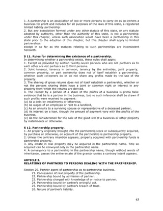 1. A partnership is an association of two or more persons to carry on as co-owners a
business for profit and includes for all purposes of the laws of this state, a registered
limited liability partnership.
2. But any association formed under any other statute of this state, or any statute
adopted by authority, other than the authority of this state, is not a partnership
under this chapter, unless such association would have been a partnership in this
state prior to the adoption of this chapter; but this chapter shall apply to limited
partnerships
except in so far as the statutes relating to such partnerships are inconsistent
herewith.

S 11. Rules for determining the existence of a partnership.
In determining whether a partnership exists, these rules shall apply:
1. Except as provided by section twenty-seven persons who are not partners as to
each other are not partners as to third persons.
2. Joint tenancy, tenancy in common, tenancy by the entireties, joint property,
common property, or part ownership does not of itself establish a partnership,
whether such co-owners do or do not share any profits made by the use of the
property.
3. The sharing of gross returns does not of itself establish a partnership, whether or
not the persons sharing them have a joint or common right or interest in any
property from which the returns are derived.
4. The receipt by a person of a share of the profits of a business is prima facie
evidence that he is a partner in the business, but no such inference shall be drawn if
such profits were received in payment:
(a) As a debt by installments or otherwise,
(b) As wages of an employee or rent to a landlord,
(c) As an annuity to a surviving spouse or representative of a deceased partner,
(d) As interest on a loan, though the amount of payment vary with the profits of the
business,
(e) As the consideration for the sale of the good-will of a business or other property
by installments or otherwise.

S 12. Partnership property.
1. All property originally brought into the partnership stock or subsequently acquired,
by purchase or otherwise, on account of the partnership is partnership property.
2. Unless the contrary intention appears, property acquired with partnership funds is
partnership property.
3. Any estate in real property may be acquired in the partnership name. Title so
acquired can be conveyed only in the partnership name.
4. A conveyance to a partnership in the partnership name, though without words of
inheritance, passes the entire estate of the grantor unless a contrary intent appears.

ARTICLE 3.
RELATIONS OF PARTNERS TO PERSONS DEALING WITH THE PARTNERSHIP.

Section 20. Partner agent of partnership as to partnership business.
      21. Conveyance of real property of the partnership.
      22. Partnership bound by admission of partner.
      23. Partnership charged with knowledge of or notice to partner.
      24. Partnership bound by partner’s wrongful act.
      25. Partnership bound by partner’s breach of trust.
      26. Nature of partner’s liability.



                                                                                      63
 
