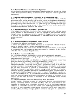 S 22. Partnership bound by admission of partner.
An admission or representation made by any partner concerning partnership affairs
within the scope of his authority as conferred by this chapter is evidence against the
partnership.

S 23. Partnership charged with knowledge of or notice to partner.
Notice to any partner of any matter relating to partnership affairs, and the
knowledge of the partner acting in the particular matter, acquired while a partner or
then present to his mind, and the knowledge of any other partner who reasonably
could and should have communicated it to the acting partner, operate as notice to or
knowledge of the partnership, except in the case of a fraud on the partnership
committed by or with the consent of that partner.

S 24. Partnership bound by partner’s wrongful act.
Where, by any wrongful act or omission of any partner acting in the ordinary course
of the business of the partnership, or with the authority of his copartners, loss or
injury is caused to any person, not being a partner in the partnership, or any penalty
is incurred, the partnership is liable therefor to the same extent as the partner so
acting or omitting
to act.

S 25. Partnership bound by partner’s breach o f trust.
The partnership is bound to make good the loss:
1. Where one partner acting within the scope of his apparent authority receives
money or property of a third person and misapplies it; and
2. Where the partnership in the course of its business receives money or property of
a third person and the money or property so received is misapplied by any partner
while it is in the custody of the partnership.

S 26. Nature of partner’s liability.
(a) Except as provided in subdivision (b) of this section, all partners are liable:
1. Jointly and severally for everything chargeable to the partnership under sections
twenty-four and twenty-five.
2. Jointly for all other debts and obligations of the partnership; but any partner may
enter into a separate obligation to perform a partnership contract.
(b) Except as provided by subdivisions (c) and (d) of this section, no partner of a
partnership which is a registered limited liability partnership is liable or accountable,
directly or indirectly (including by way of indemnification, contribution or otherwise),
for any debts, obligations or liabilities of, or chargeable to, the registered limited
liability partnership or each other, whether arising in tort, contract or otherwise,
which are incurred, created or assumed by such partnership while such partnership is
a registered limited liability partnership, solely by reason of being such a partner or
acting (or omitting to act) in such capacity or rendering professional services or
otherwise participating (as an employee, consultant, contractor or otherwise) in the
conduct of the other business or activities of the registered limited liability
partnership.
(c) Notwithstanding the provisions of subdivision (b) of this section,
(i) each partner, employee or agent of a partnership which is a registered limited
liability partnership shall be personally and fully liable and accountable for any
negligent or wrongful act or misconduct committed by him or her or by any person
under his or her direct supervision and control while re ndering professional services
on behalf of such registered limited liability partnership and (ii) each shareholder,
director, officer, member, manager, partner, employee and agent of a professional



                                                                                      65
 