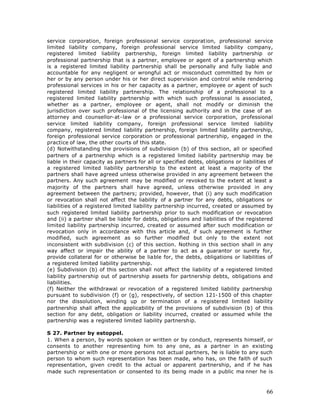 service corporation, foreign professional service corporation, professional service
limited liability company, foreign professional service limited liability company,
registered limited liability partnership, foreign limited liability partnership or
professional partnership that is a partner, employee or agent of a partnership which
is a registered limited liability partnership shall be personally and fully liable and
accountable for any negligent or wrongful act or misconduct committed by him or
her or by any person under his or her direct supervision and control while rendering
professional services in his or her capacity as a partner, employee or agent of such
registered limited liability partnership. The relationship of a professional to a
registered limited liability partnership with which such professional is associated,
whether as a partner, employee or agent, shall not modify or diminish the
jurisdiction over such professional of the licensing authority and in the case of an
attorney and counsellor-at-law or a professional service corporation, professional
service limited liability company, foreign professional service limited liability
company, registered limited liability partnership, foreign limited liability partnership,
foreign professional service corporation or professional partnership, engaged in the
practice of law, the other courts of this state.
(d) Notwithstanding the provisions of subdivision (b) of this section, all or specified
partners of a partnership which is a registered limited liability partnership may be
liable in their capacity as partners for all or specified debts, obligations or liabilities of
a registered limited liability partnership to the extent at least a majority of the
partners shall have agreed unless otherwise provided in any agreement between the
partners. Any such agreement may be modified or revoked to the extent at least a
majority of the partners shall have agreed, unless otherwise provided in any
agreement between the partners; provided, however, that (i) any such modification
or revocation shall not affect the liability of a partner for any debts, obligations or
liabilities of a registered limited liability partnership incurred, created or assumed by
such registered limited liability partnership prior to such modification or revocation
and (ii) a partner shall be liable for debts, obligations and liabilities of the registered
limited liability partnership incurred, created or assumed after such modification or
revocation only in accordance with this article and, if such agreement is further
modified, such agreement as so further modified but only to the extent not
inconsistent with subdivision (c) of this section. Nothing in this section shall in any
way affect or impair the ability of a partner to act as a guarantor or surety for,
provide collateral for or otherwise be liable for, the debts, obligations or liabilities of
a registered limited liability partnership.
(e) Subdivision (b) of this section shall not affect the liability of a registered limited
liability partnership out of partnership assets for partnership debts, obligations and
liabilities.
(f) Neither the withdrawal or revocation of a registered limited liability partnership
pursuant to subdivision (f) or (g), respectively, of section 121-1500 of this chapter
nor the dissolution, winding up or termination of a registered limited liability
partnership shall affect the applicability of the provisions of subdivision (b) of this
section for any debt, obligation or liability incurred, created or assumed while the
partnership was a registered limited liability partnership.

S 27. Partner by estoppel.
1. When a person, by words spoken or written or by conduct, represents himself, or
consents to another representing him to any one, as a partner in an existing
partnership or with one or more persons not actual partners, he is liable to any such
person to whom such representation has been made, who has, on the faith of such
representation, given credit to the actual or apparent partnership, and if he has
made such representation or consented to its being made in a public ma nner he is



                                                                                           66
 