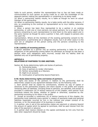 liable to such person, whether the representation has or has not been made or
communicated to such person so giving credit by or with the knowledge of the
apparent partner making the representation or consenting to its being made.
(a) When a partnership liability results, he is liable as though he were an actual
member of the partnership.
(b) When no partnership liability results, he is liable jointly with the other persons, if
any, so consenting to the contract or representation as to incur liability, otherwise
separately.
2. When a person has been thus represented to be a partner in an existing
partnership, or with one or more persons not actual partners, he is an agent of the
persons consenting to such representation to bind them to the same extent and in
the same manner as though he were a partner in fact, with respect to persons who
rely upon the
representation. Where all the members of the existing partnership consent to the
representation, a partnership act or obligation results; but in all other cases it is the
joint act or obligation of the person acting and the persons consenting to the
representation.

S 28. Liability of incoming partner.
A person admitted as a partner into an existing partnership is liable for all the
obligations of the partnership arising before his admission as though he had been a
partner when such obligations were incurred, except that his liability shall be
satisfied only out of partnership property.

ARTICLE 4.
RELATIONS OF PARTNERS TO ONE ANOTHER.

Section 40. Ru les determining rights and duties of partners.
      41. Partnership books.
      42. Duty of partners to render information.
      43. Partner accountable as a fiduciary.
      44. Right to an account.
      45. Continuation of partnership beyond fixed term.

S 40. Rules determining rights and duties of partners.
The rights and duties of the partners in relation to the partnership shall be
determined, subject to any agreement between them, by the following rules:
1. Each partner shall be repaid his contributions, whether by way of capital or
advances to the partnership property and share equally in the profits and surplus
remaining after all liabilities, including those to partners, are satisfied; and except as
provided in subdivision (b) of section twenty-six of this chapter, each partner must
contribute toward the losses, whether of capital or otherwise, sustained by the
partnership according to his share in the profits.
2. Except as provided in subdivision (b) of section twenty-six of this chapter, the
partnership must indemnify every partner in respect of payments made and personal
liabilities reasonably incurred by him in the ordinary and proper conduct of its
business, or for the preservation of its business or property.
3. A partner, who in aid of the partnership makes any payment or advance beyond
the amount of capital which he agreed to contribute, shall be paid interest from the
date of the payment or advance.
4. A partner shall receive interest on the capital contributed by him only from the
date when repayment should be made.




                                                                                       67
 