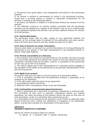 5. All partners have equal rights in the management and conduct of the partnership
business.
6. No partner is entitled to remuneration for acting in the partnership business,
except that a surviving partner is entitled to reasonable compensation for his
services in winding up the partnership affairs.
7. No person can become a member of a partnership without the consent of all the
partners.
8. Any difference arising as to ordinary matters connected with the partnership
business may be decided by a majority of the partners; but no act in contravention
of any agreement between the partners may be done rightfully without the consent
of all the partners.

S 41. Partnership books.
The partnership books shall be kept, subject to any agreement between the
partners, at the principal place of business of the partnership, and every partner
shall at all times have access to and may inspect and copy any of them.

S 42. Duty of partners to render information.
Partners shall render on demand true and full information of all things affecting the
partnership to any partner or the legal representative of any deceased partner or
partner under legal disability.

S 43. Partner accountable as a fiduciary.
1. Every partner must account to the partnership for any benefit, and hold as trustee
for it any profits derived by him without the consent of the other partners from any
transaction connected with the formation, conduct, or liquidation of the partnership
or from any use by him of its property.
2. This section applies also to the representatives of a deceased partner engaged in
the liquidation of the affairs of the partnership as the personal representatives of the
last surviving partner.

S 44. Right to an account.
Any partner shall have the right to a formal account as to partnership affairs:
1. If he is wrongfully excluded from the partnership business or possession of its
property by his copartners,
2. If the right exists under the terms of any agreement,
3. As provided by section forty-three,
4. Whenever other circumstances render it just and reasonable.

S 45. Continuation of partnership beyond fixed term.
1. When a partnership for a fixed term or particular undertaking is continued after
the termination of such term or particular undertaking without any express
agreement, the rights and duties of the partners remain the same as they were at
such termination, so far as is consistent with a partnership at will.
2. A continuation of the business by the partners or such of them as habitually acted
therein during the term, without any settlement or liquidation of the partnership
affairs, is prima facie evidence of a continuation of the partnership.

ARTICLE 5.
PROPERTY RIGHTS OF A PARTNER.

Section 50. Extent of property rights of a partner.
      51. Nature of a partner’s right in specific partnership



                                                                                     68
 