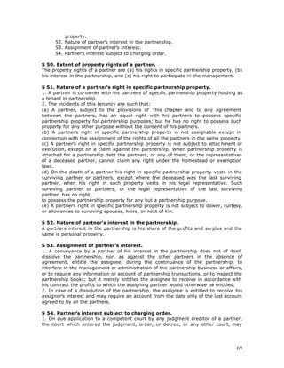property.
      52. Nature of partner’s interest in the partnership.
      53. Assignment of partner’s interest.
      54. Partner’s interest subject to c harging order.

S 50. Extent of property rights of a partner.
The property rights of a partner are (a) his rights in specific partnership property, (b)
his interest in the partnership, and (c) his right to participate in the management.

S 51. Nature of a partner’s right in specific partnership property.
1. A partner is co-owner with his partners of specific partnership property holding as
a tenant in partnership.
2. The incidents of this tenancy are such that:
(a) A partner, subject to the provisions of this chapter and to any agreement
between the partners, has an equal right with his partners to possess specific
partnership property for partnership purposes; but he has no right to possess such
property for any other purpose without the consent of his partners.
(b) A partner’s right in specific partnership property is not assignable except in
connection with the assignment of the rights of all the partners in the same property.
(c) A partner’s right in specific partnership property is not subject to attac hment or
execution, except on a claim against the partnership. When partnership property is
attached for a partnership debt the partners, or any of them, or the representatives
of a deceased partner, cannot claim any right under the homestead or exemption
laws.
(d) On the death of a partner his right in specific partnership property vests in the
surviving partner or partners, except where the deceased was the last surviving
partner, when his right in such property vests in his legal representative. Such
surviving partner or partners, or the legal representative of the last surviving
partner, has no right
to possess the partnership property for any but a partnership purpose.
(e) A partner’s right in specific partnership property is not subject to dower, curtesy,
or allowances to surviving spouses, heirs, or next of kin.

S 52. Nature of partner’s interest in the partnership.
A partners interest in the partnership is his share of the profits and surplus and the
same is personal property.

S 53. Assignment of partner’s interest.
1. A conveyance by a partner of his interest in the partnership does not of itself
dissolve the partnership, nor, as against the other partners in the absence of
agreement, entitle the assignee, during the continuance of the partnership, to
interfere in the management or administration of the partnership business or affairs,
or to require any information or account of partnership transactions, or to inspect the
partnership books; but it merely entitles the assignee to receive in accordance with
his contract the profits to which the assigning partner would otherwise be entitled.
2. In case of a dissolution of the partnership, the assignee is entitled to receive his
assignor’s interest and may require an account from the date only of the last account
agreed to by all the partners.

S 54. Partner’s interest subject to charging order.
1. On due application to a competent court by any judgment creditor of a partner,
the court which entered the judgment, order, or decree, or any other court, may




                                                                                      69
 