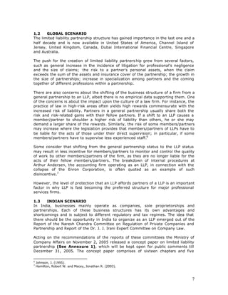 1.2    GLOBAL SCENARIO
The limited liability partnership structure has gained importance in the last one and a
half decade and is now available in United States of America, Channel Island of
Jersey, United Kingdom, Canada, Dubai International Financial Centre, Singapore
and Australia.

The push for the creation of limited liability partners hip grew from several factors,
such as general increase in the incidence of litigation for professional’s negligence
and the size of claims; the risk to a partner's personal assets, when the claim
exceeds the sum of the assets and insurance cover of the partnership; the growth in
the size of partnerships; increase in specialization among partners and the coming
together of different professions within a partnership.

There are also concerns about the shifting of the business structure of a firm from a
general partnership to an LLP, albeit there is no empirical data supporting them. One
of the concerns is about the impact upon the culture of a law firm. For instance, the
practice of law in high-risk areas often yields high rewards commensurate with the
increased risk of liability. Partners in a general partnership usually share both the
risk and risk-related gains with their fellow partners. If a shift to an LLP causes a
member/partner to shoulder a higher risk of liability than others, he or she may
demand a larger share of the rewards. Similarly, the risk of some members/partners
may increase where the legislation provides that members/partners of LLPs have to
be liable for the acts of those under their direct supervision; in particular, if some
members/partners have to supervise less experienced staff.6

Some consider that shifting from the general partnership status to the LLP status
may result in less incentive for members/partners to monitor and control the quality
of work by other members/partners of the firm, as they are no longer liable for the
acts of their fellow members/partners. The breakdown of internal procedures at
Arthur Andersen, the accounting firm operating as an LLP, in connection with the
collapse of the Enron Corporation, is often quoted as an example of such
disincentive.7

However, the level of protection that an LLP affords partners of a LLP is an important
factor in why LLP is fast becoming the preferred structure for major professional
services firms.

1.3    INDIAN SCENARIO
In India, businesses mainly operate as companies, sole proprietorships and
partnerships. Each of these business structures has its own advantages and
shortcomings and is subject to different regulatory and tax regimes. The idea that
there should be the opportunity in India to organize as an LLP emerged out of the
Report of the Naresh Chandra Committee on Regulation of Private Companies and
Partnership and Report of the Dr. J. J. Irani Expert Committee on Company Law.

Acting on the recommendations of the reports of these committees the Ministry of
Company Affairs on November 2, 2005 released a concept paper on limited liability
partnership (See Annexure 1), which will be kept open for public comments till
December 31, 2005. The concept paper comprises of sixteen chapters and five

6
    Johnson, J. (1995).
7
    Hamilton, Robert W. and Macey, Jonathan R. (2003).



                                                                                     7
 