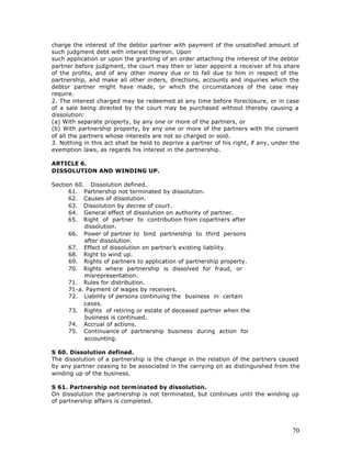 charge the interest of the debtor partner with payment of the unsatisfied amount of
such judgment debt with interest thereon. Upon
such application or upon the granting of an order attaching the interest of the debtor
partner before judgment, the court may then or later appoint a receiver of his share
of the profits, and of any other money due or to fall due to him in respect of the
partnership, and make all other orders, directions, accounts and inquiries which the
debtor partner might have made, or which the circumstances of the case may
require.
2. The interest charged may be redeemed at any time before foreclosure, or in case
of a sale being directed by the court may be purchased without thereby causing a
dissolution:
(a) With separate property, by any one or more of the partners, or
(b) With partnership property, by any one or more of the partners with the consent
of all the partners whose interests are not so charged or sold.
3. Nothing in this act shall be held to deprive a partner of his right, if any, under the
exemption laws, as regards his interest in the partnership.

ARTICLE 6.
DISSOLUTION AND WINDING UP.

Section 60. Dissolution defined.
      61. Partnership not terminated by dissolution.
      62. Causes of dissolution.
      63. Dissolution by decree of court.
      64. General effect of dissolution on authority of partner.
      65. Right of partner to contribution from copartners after
           dissolution.
      66. Power of partner to bind partnership to third persons
           after dissolution.
      67. Effect of dissolution on partner’s existing liability.
      68. Right to wind up.
      69. Rights of partners to application of partnership property.
      70. Rights where partnership is dissolved for fraud, or
           misrepresentation.
      71. Rules for distribution.
      71-a. Payment of wages by receivers.
      72. Liability of persons continuing the business in certain
           cases.
      73. Rights of retiring or estate of deceased partner when the
           business is continued.
      74. Accrual of actions.
      75. Continuance of partnership business during action for
           accounting.

S 60. Dissolution defined.
The dissolution of a partnership is the change in the relation of the partners caused
by any partner ceasing to be associated in the carrying on as distinguished from the
winding up of the business.

S 61. Partnership not terminated by dissolution.
On dissolution the partnership is not terminated, but continues until the winding up
of partnership affairs is completed.




                                                                                      70
 