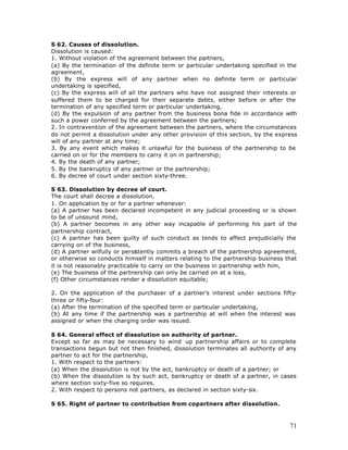 S 62. Causes of dissolution.
Dissolution is caused:
1. Without violation of the agreement between the partners,
(a) By the termination of the definite term or particular undertaking specified in the
agreement,
(b) By the express will of any partner when no definite term or particular
undertaking is specified,
(c) By the express will of all the partners who have not assigned their interests or
suffered them to be charged for their separate debts, either before or after the
termination of any specified term or particular undertaking,
(d) By the expulsion of any partner from the business bona fide in accordance with
such a power conferred by the agreement between the partners;
2. In contravention of the agreement between the partners, where the circumstances
do not permit a dissolution under any other provision of this section, by the express
will of any partner at any time;
3. By any event which makes it unlawful for the business of the partnership to be
carried on or for the members to carry it on in partnership;
4. By the death of any partner;
5. By the bankruptcy of any partner or the partnership;
6. By decree of court under section sixty-three.

S 63. Dissolution by decree of court.
The court shall decree a dissolution.
1. On application by or for a partner whenever:
(a) A partner has been declared incompetent in any judicial proceeding or is shown
to be of unsound mind,
(b) A partner becomes in any other way incapable of performing his part of the
partnership contract,
(c) A partner has been guilty of such conduct as tends to affect prejudicially the
carrying on of the business,
(d) A partner wilfully or persistently commits a breach of the partnership agreement,
or otherwise so conducts himself in matters relating to the partnership business that
it is not reasonably practicable to carry on the business in partnership with him,
(e) The business of the partnership can only be carried on at a loss,
(f) Other circumstances render a dissolution equitable;

2. On the application of the purchaser of a partner’s interest under sections fifty-
three or fifty-four:
(a) After the termination of the specified term or particular undertaking,
(b) At any time if the partnership was a partnership at will when the interest was
assigned or when the charging order was issued.

S 64. General effect of dissolution on authority of partner.
Except so far as may be necessary to wind up partnership affairs or to complete
transactions begun but not then finished, dissolution terminates all authority of any
partner to act for the partnership,
1. With respect to the partners:
(a) When the dissolution is not by the act, bankruptcy or death of a partner; or
(b) When the dissolution is by such act, bankruptcy or death of a partner, in cases
where section sixty-five so requires.
2. With respect to persons not partners, as declared in section sixty-six.

S 65. Right of partner to contribution from copartners after dissolution.



                                                                                   71
 