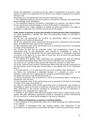 Where the dissolution is caused by the act, death or bankruptcy of a partner, each
partner is liable to his copartners for his share of any liability created by any partner
acting for the
partnership as if the partnership had not been dissolved unless
1. The dissolution being by act of any partner, the partner acting for the partnership
had knowledge of the dissolution,
2. The dissolution being by the death or bankruptcy of a partner, the partner acting
for the partnership had knowledge or notice of the death or bankruptcy, or
3. The liability is for a debt, obligation or liability for which the partner is not liable as
provided in subdivision (b) of section twenty-six of this chapter.

S 66. Power of partner to bind part nership to third persons after dissolution.
(1) After dissolution a partner can bind the partnership except as provided in
subdivision three
(a) By any act appropriate for winding up partnership affairs or completing
transactions unfinished at dissolution;
(b) By any transaction which would bind the partnership if dissolution had not taken
place, provided the other party to the transaction
(I) Had extended credit to the partnership prior to dissolution and had no knowledge
or notice of the dissolution; or
(II) Though he had not so extended credit, had nevertheless known of the
partnership prior to the dissolution, and, having no knowledge or notice of
dissolution, the fact of dissolution had not been advertised in a newspaper of general
circulation in the place (or in each place if more than one) at which the partnership
business was regularly carried on.
2. The liability of a partner under subdivision one, paragraph (b), shall be satisfied
out of partnership assets alone when such partner had been prior to dissolution
(a) Unknown as a partner to the person with whom the contract is made; and
(b) So far unknown and inactive in partnership affairs that the business reputation of
the partnership could not be said to have been in any degree due to his connection
with it.
3. The partnership is in no case bound by any act of a partner after dissolution
(a) Where the partnership is dissolved because it is unlawful to carry on the
business, unless the act is appropriate for winding up partnership affairs; or
(b) Where the partner has become bankrupt; or
(c) Where the partner has no authority to wind up partnership affairs, except by a
transaction with one who
(I) Had extended credit to the partnership prior to dissolution and had no knowledge
or notice of his want of authority; or
(II) Had not extended credit to the partnership prior to dissolution, and, having no
knowledge or notice of his want of authority, the fact of his want of authority has not
been advertised in the manner provided for advertising the fact of dissolution in
subdivision one, paragraph (b), clause (II).
4. Nothing in this section shall affect the liability under section twenty-seven of any
person who after dissolution represents himself or consents to another representing
him as a partner in a partnership engaged in carrying on business.

S 67. Effect of dissolution on partner’s existing liability.
1. The dissolution of the partnership does not of itself discharge the existing liability
of any partner.
2. A partner is discharged from any existing liability upon dissolution of the
partnership by an agreement to that effect between himself, the partnership creditor




                                                                                           72
 