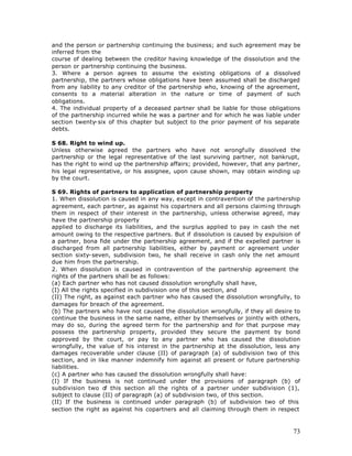 and the person or partnership continuing the business; and such agreement may be
inferred from the
course of dealing between the creditor having knowledge of the dissolution and the
person or partnership continuing the business.
3. Where a person agrees to assume the existing obligations of a dissolved
partnership, the partners whose obligations have been assumed shall be discharged
from any liability to any creditor of the partnership who, knowing of the agreement,
consents to a material alteration in the nature or time of payment of such
obligations.
4. The individual property of a deceased partner shall be liable for those obligations
of the partnership incurred while he was a partner and for which he was liable under
section twenty-six of this chapter but subject to the prior payment of his separate
debts.

S 68. Right to wind up.
Unless otherwise agreed the partners who have not wrongfully dissolved the
partnership or the legal representative of the last surviving partner, not bankrupt,
has the right to wind up the partnership affairs; provided, however, that any partner,
his legal representative, or his assignee, upon cause shown, may obtain winding up
by the court.

S 69. Rights of partners to application of partnership property
1. When dissolution is caused in any way, except in contravention of the partnership
agreement, each partner, as against his copartners and all persons claiming through
them in respect of their interest in the partnership, unless otherwise agreed, may
have the partnership property
applied to discharge its liabilities, and the surplus applied to pay in cash the net
amount owing to the respective partners. But if dissolution is caused by expulsion of
a partner, bona fide under the partnership agreement, and if the expelled partner is
discharged from all partnership liabilities, either by payment or agreement under
section sixty-seven, subdivision two, he shall receive in cash only the net amount
due him from the partnership.
2. When dissolution is caused in contravention of the partnership agreement the
rights of the partners shall be as follows:
(a) Each partner who has not caused dissolution wrongfully shall have,
(I) All the rights specified in subdivision one of this section, and
(II) The right, as against each partner who has caused the dissolution wrongfully, to
damages for breach of the agreement.
(b) The partners who have not caused the dissolution wrongfully, if they all desire to
continue the business in the same name, either by themselves or jointly with others,
may do so, during the agreed term for the partnership and for that purpose may
possess the partnership property, provided they secure the payment by bond
approved by the court, or pay to any partner who has caused the dissolution
wrongfully, the value of his interest in the partnership at the dissolution, less any
damages recoverable under clause (II) of paragraph (a) of subdivision two of this
section, and in like manner indemnify him against all present or future partnership
liabilities.
(c) A partner who has caused the dissolution wrongfully shall have:
(I) If the business is not continued under the provisions of paragraph (b) of
subdivision two o this section all the rights of a partner under subdivision (1),
                    f
subject to clause (II) of paragraph (a) of subdivision two, of this section.
(II) If the business is continued under paragraph (b) of subdivision two of this
section the right as against his copartners and all claiming through them in respect



                                                                                   73
 