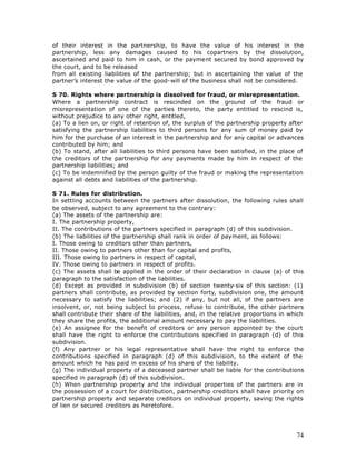 of their interest in the partnership, to have the value of his interest in the
partnership, less any damages caused to his copartners by the dissolution,
ascertained and paid to him in cash, or the payment secured by bond approved by
the court, and to be released
from all existing liabilities of the partnership; but in ascertaining the value of the
partner’s interest the value of the good-will of the business shall not be considered.

S 70. Rights where partnership is dissolved for fraud, or misrepresentation.
Where a partnership contract is rescinded on the ground of the fraud or
misrepresentation of one of the parties thereto, the party entitled to rescind is,
without prejudice to any other right, entitled,
(a) To a lien on, or right of retention of, the surplus of the partnership property after
satisfying the partnership liabilities to third persons for any sum of money paid by
him for the purchase of an interest in the partnership and for any capital or advances
contributed by him; and
(b) To stand, after all liabilities to third persons have been satisfied, in the place of
the creditors of the partnership for any payments made by him in respect of the
partnership liabilities; and
(c) To be indemnified by the person guilty of the fraud or making the representation
against all debts and liabilities of the partnership.

S 71. Rules for distribution.
In settling accounts between the partners after dissolution, the following rules shall
be observed, subject to any agreement to the contrary:
(a) The assets of the partnership are:
I. The partnership property,
II. The contributions of the partners specified in paragraph (d) of this subdivision.
(b) The liabilities of the partnership shall rank in order of payment, as follows:
I. Those owing to creditors other than partners,
II. Those owing to partners other than for capital and profits,
III. Those owing to partners in respect of capital,
IV. Those owing to partners in respect of profits.
(c) The assets shall be applied in the order of their declaration in clause (a) of this
paragraph to the satisfaction of the liabilities.
(d) Except as provided in subdivision (b) of section twenty-six of this section: (1)
partners shall contribute, as provided by section forty, subdivision one, the amount
necessary to satisfy the liabilities; and (2) if any, but not all, of the partners are
insolvent, or, not being subject to process, refuse to contribute, the other partners
shall contribute their share of the liabilities, and, in the relative proportions in which
they share the profits, the additional amount necessary to pay the liabilities.
(e) An assignee for the benefit of creditors or any person appointed by the court
shall have the right to enforce the contributions specified in paragraph (d) of this
subdivision.
(f) Any partner or his legal representative shall have the right to enforce the
contributions specified in paragraph (d) of this subdivision, to the extent of the
amount which he has paid in excess of his share of the liability.
(g) The individual property of a deceased partner shall be liable for the contributions
specified in paragraph (d) of this subdivision.
(h) When partnership property and the individual properties of the partners are in
the possession of a court for distribution, partnership creditors shall have priority on
partnership property and separate creditors on individual property, saving the rights
of lien or secured creditors as heretofore.




                                                                                       74
 