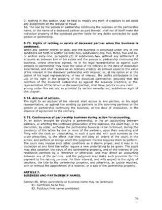 9. Nothing in this section shall be held to modify any right of creditors to set aside
any assignment on the ground of fraud.
10. The use by the person or partnership continuing the business of the partnership
name, or the name of a deceased partner as part thereof, shall not of itself make the
individual property of the deceased partner liable for any debts contracted by such
person or partnership.

S 73. Rights of retiring or estate of deceased partner when the business is
continued.
When any partner retires or dies, and the business is continued under any of the
conditions set forth in section seventy-two, subdivisions one, two, three, five and six,
or section sixty-nine, paragraph (b) of subdivision two, without any settlement of
accounts as between him or his estate and the person or partnership continuing the
business, unless otherwise agreed, he or his legal representative as against such
persons or partnership may have the value of his interest at the date of dissolution
ascertained, and shall receive as an ordinary creditor an amount equal to the value
of his interest in the dissolved partnership with interest, or, at his option or at the
option of his legal representative, in lieu of interest, the profits attributable to the
use of his right in the property of the dissolved partnership; provided that the
creditors of the dissolved partnership as against the separate creditors, or the
representative of the retired or deceased partner, shall have priority on any claim
arising under this section, as provided by section seventy-two, subdivision eight of
this chapter.

S 74. Accrual of actions.
The right to an account of his interest shall accrue to any partner, or his legal
representative, as against the winding up partners or the surviving partners or the
person or partnership continuing the business, at the date of dissolution, in the
absence of agreement to the contrary.

S 75. Continuance of partnership business during action for accounting.
In an action brought to dissolve a partnership, or for an accounting between
partners, or affecting the continued prosecution of the business, the court may, in its
discretion, by order, authorize the partnership business to be continued, during the
pendency of the action by one or more of the partners, upon their executing and
filing with the clerk an undertaking, in such a sum and with such sureties as the
order prescribes, to the effect that they will obey all orders of the court, in the
action, and perform all things which the judgment therein requires them to perform.
The court may impose such other conditions as it deems proper, and it may in its
discretion at any time thereafter require a new undertaking to be given. The court
may also ascertain the value of the partnership property, and of the interest of the
respective partners by a reference or otherwise, and may direct an accounting
between any of the partners; and the judgment may make such provision for the
payment to the retiring partners, for their interest, and with respect to the rights of
creditors, the title to the partnership property, and otherwise, as justice requires,
with or without the appointment of a receiver, or a sale of the partnership property.

ARTICLE 7.
BUSINESS AND PARTNERSHIP NAMES.

Section 80. When partnership or business name may be continued.
      81. Certificate to be filed.
      82. Fictitious firm names prohibited.



                                                                                     76
 