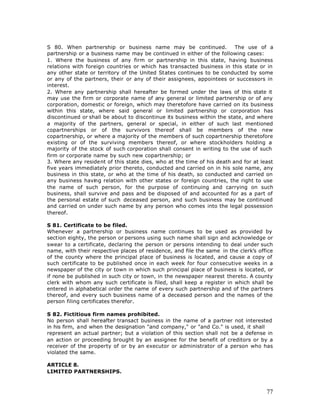 S 80. When partnership or business name may be continued.                The use of a
partnership or a business name may be continued in either of the following cases:
1. Where the business of any firm or partnership in this state, having business
relations with foreign countries or which has transacted business in this state or in
any other state or territory of the United States continues to be conducted by some
or any of the partners, their or any of their assignees, appointees or successors in
interest.
2. Where any partnership shall hereafter be formed under the laws of this state it
may use the firm or corporate name of any general or limited partnership or of any
corporation, domestic or foreign, which may theretofore have carried on its business
within this state, where said general or limited partnership or corporation has
discontinued or shall be about to discontinue its business within the state, and where
a majority of the partners, general or special, in either of such last mentioned
copartnerships or of the survivors thereof shall be members of the new
copartnership, or where a majority of the members of such copartnership theretofore
existing or of the surviving members thereof, or where stockholders holding a
majority of the stock of such corporation shall consent in writing to the use of such
firm or corporate name by such new copartnership; or
3. Where any resident of this state dies, who at the time of his death and for at least
five years immediately prior thereto, conducted and carried on in his sole name, any
business in this state, or who at the time of his death, so conducted and carried on
any business having relation with other states or foreign countries, the right to use
the name of such person, for the purpose of continuing and carrying on such
business, shall survive and pass and be disposed of and accounted for as a part of
the personal estate of such deceased person, and such business may be continued
and carried on under such name by any person who comes into the legal possession
thereof.

S 81. Certificate to be filed.
Whenever a partnership or business name continues to be used as provided by
section eighty, the person or persons using such name shall sign and acknowledge or
swear to a certificate, declaring the person or persons intending to deal under such
name, with their respective places of residence, and file the same in the clerk’s office
of the county where the principal place of business is located, and cause a copy of
such certificate to be published once in each week for four consecutive weeks in a
newspaper of the city or town in which such principal place of business is located, or
if none be published in such city or town, in the newspaper nearest thereto. A county
clerk with whom any such certificate is filed, shall keep a register in which shall be
entered in alphabetical order the name of every such partnership and of the partners
thereof, and every such business name of a deceased person and the names of the
person filing certificates therefor.

S 82. Fictitious firm names prohibited.
No person shall hereafter transact business in the name of a partner not interested
in his firm, and when the designation "and company," or "and Co." is used, it shall
represent an actual partner; but a violation of this section shall not be a defense in
an action or proceeding brought by an assignee for the benefit of creditors or by a
receiver of the property of or by an executor or administrator of a person who has
violated the same.

ARTICLE 8.
LIMITED PARTNERSHIPS.



                                                                                     77
 