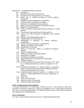 Section 90.    Limited partnership defined.
      91. Formation.
      92.   Business which may be carried on.
      93. Character of limited partner’s contribution.
      94. Name not to contain surname of limited partner;
            exceptions.
      95.   Liability for false statements in certificate.
      96.   Limited partner not liable to creditors.
      97.   Admission of additional limited partners.
      98.   Rights, powers and liabilities of a general partner.
      99. Rights of a limited partner.
      100. Status of person erroneously believing himself a limited
            partner.
      101. One person both general and limited partner.
      102. Loans and other business transactions with limited
            partner.
      103. Relation of limited partners inter se.
      104. Compensation of limited partner.
      105. Withdrawal or reduction           of  limited   partner’s
            contribution.
      106. Liability of limited partner to partnership.
      107. Nature of interest in partnership.
      108. Assignment of interest.
      109. Effect of retirement, death or insanity of a general
            partner.
      110. Death of limited partner.
      111. Rights of creditors of limited partner.
      112. Distribution of assets.
      113. Certificate cancelled or amended.
      114. Requirements for amendment or cancellation.
      115. Parties to actions.
      115-a. Limited partners’ derivative action brought in the right
            of a limited partnership to procure a judgment in its
            favor.
      115-b. Security for expenses in limited partners ’ derivative
             action brought in the right of the limited partnership
            to procure a judgment in its favor.
      115-c. Indemnification of general partner in actions in the
             right of a limited partnership to procure a judgment in
            its favor.
      116. Short title.
      117. Rules of construction.
      118. Rules for cases not covered.
      119. Existing limited partnerships.

S 90. Limited partnership defined.
A limited partnership is a partnership formed by two or more persons under the
provisions of section ninety-one, having as members one or more general partners
and one or more limited partners. The limited partners as such shall not be bound by
the obligations of the partnership.

S 91. Formation.
(1) Two or more persons desiring to form a limited partnership shall



                                                                                 78
 