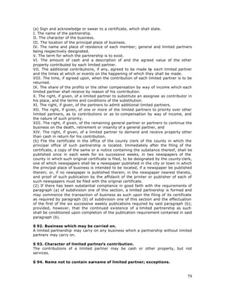 (a) Sign and acknowledge or swear to a certificate, which shall state.
I. The name of the partnership.
II. The character of the business.
III. The location of the principal place of business.
IV. The name and place of residence of each member; general and limited partners
being respectively designated.
V. The term for which the partnership is to exist.
VI. The amount of cash and a description of and the agreed value of the other
property contributed by each limited partner.
VII. The additional contributions, if any, agreed to be made by each limited partner
and the times at which or events on the happening of which they shall be made.
VIII. The time, if agreed upon, when the contribution of each limited partner is to be
returned.
IX. The share of the profits or the other compensation by way of income which each
limited partner shall receive by reason of his contribution.
X. The right, if given, of a limited partner to substitute an assignee as contributor in
his place, and the terms and conditions of the substitution.
XI. The right, if given, of the partners to admit additional limited partners.
XII. The right, if given, of one or more of the limited partners to priority over other
limited partners, as to contributions or as to compensation by way of income, and
the nature of such priority.
XIII. The right, if given, of the remaining general partner or partners to continue the
business on the death, retirement or insanity of a general partner, and
XIV. The right, if given, of a limited partner to demand and receive property other
than cash in return for his contribution.
(b) File the certificate in the office of the county clerk of the county in which the
principal office of such partnership is located. Immediately after the filing of the
certificate, a copy of the same or a notice containing the substance thereof, shall be
published once in each week for six successive weeks, in two newspapers of the
county in which such original certificate is filed, to be designated by the county clerk,
one of which newspapers shall be a newspaper published in the city or town in which
the principal place of business is intended to be located, if a newspaper be published
therein; or, if no newspaper is published therein, in the newspaper nearest thereto,
and proof of such publication by the affidavit of the printer or publisher of each of
such newspapers must be filed with the original certificate.
(2) If there has been substantial compliance in good faith with the requirements of
paragraph (a) of subdivision one of this section, a limited partnership is formed and
may commence the transaction of business as such upon the filing of its certificate
as required by paragraph (b) of subdivision one of this section and the effectuation
of the first of the six successive weekly publications required by said paragraph (b);
provided, however, that the continued existence of a limited partnership as such
shall be conditioned upon completion of the publication requirement contained in said
paragraph (b).

S 92. Business which may be carried on.
A limited partnership may carry on any business which a partnership without limited
partners may carry on.

S 93. Character of limited partner’s contribution.
The contributions of a limited partner may be cash or other property, but not
services.

S 94. Name not to contain surname of limited partner; exceptions.



                                                                                      79
 