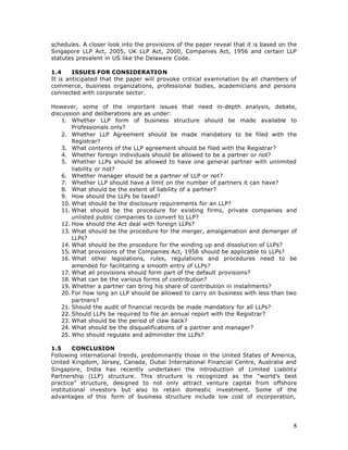 schedules. A closer look into the provisions of the paper reveal that it is based on the
Singapore LLP Act, 2005, UK LLP Act, 2000, Companies Act, 1956 and certain LLP
statutes prevalent in US like the Delaware Code.

1.4     ISSUES FOR CONSIDERATION
It is anticipated that the paper will provoke critical examination by all chambers of
commerce, business organizations, professional bodies, academicians and persons
connected with corporate sector.

However, some of the important issues that need in-depth analysis, debate,
discussion and deliberations are as under:
    1. Whether LLP form of business structure should be made available to
        Professionals only?
    2. Whether LLP Agreement should be made mandatory to be filed with the
        Registrar?
    3. What contents of the LLP agreement should be filed with the Registrar?
    4. Whether foreign individuals should be allowed to be a partner or not?
    5. Whether LLPs should be allowed to have one general partner with unlimited
        liability or not?
    6. Whether manager should be a partner of LLP or not?
    7. Whether LLP should have a limit on the number of partners it can have?
    8. What should be the extent of liability of a partner?
    9. How should the LLPs be taxed?
    10. What should be the disclosure requirements for an LLP?
    11. What should be the procedure for existing firms, private companies and
        unlisted public companies to convert to LLP?
    12. How should the Act deal with foreign LLPs?
    13. What should be the procedure for the merger, amalgamation and demerger of
        LLPs?
    14. What should be the procedure for the winding up and dissolution of LLPs?
    15. What provisions of the Companies Act, 1956 should be applicable to LLPs?
    16. What other legislations, rules, regulations and procedures need to be
        amended for facilitating a smooth entry of LLPs?
    17. What all provisions should form part of the default provisions?
    18. What can be the various forms of contribution?
    19. Whether a partner can bring his share of contribution in installments?
    20. For how long an LLP should be allowed to carry on business with less than two
        partners?
    21. Should the audit of financial records be made mandatory for all LLPs?
    22. Should LLPs be required to file an annual report with the Registrar?
    23. What should be the period of claw back?
    24. What should be the disqualifications of a partner and manager?
    25. Who should regulate and administer the LLPs?

1.5     CONCLUSION
Following international trends, predominantly those in the United States of America,
United Kingdom, Jersey, Canada, Dubai International Financial Centre, Australia and
Singapore, India has recently undertaken the introduction of Limited Liability
Partnership (LLP) structure. This structure is recognized as the “world’s best
practice” structure, designed to not only attract venture capital from offshore
institutional investors but also to retain domestic investment. Some of the
advantages of this form of business structure include low cost of incorporation,




                                                                                      8
 