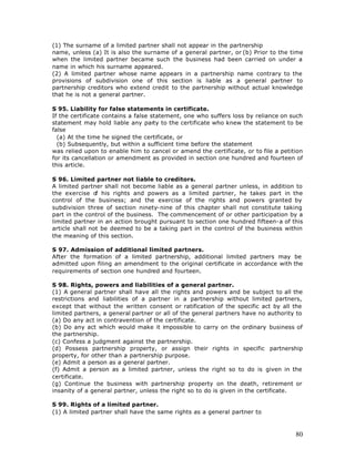 (1) The surname of a limited partner shall not appear in the partnership
name, unless (a) It is also the surname of a general partner, or (b) Prior to the time
when the limited partner became such the business had been carried on under a
name in which his surname appeared.
(2) A limited partner whose name appears in a partnership name contrary to the
provisions of subdivision one of this section is liable as a general partner to
partnership creditors who extend credit to the partnership without actual knowledge
that he is not a general partner.

S 95. Liability for false statements in certificate.
If the certificate contains a false statement, one who suffers loss by reliance on such
statement may hold liable any party to the certificate who knew the statement to be
false
  (a) At the time he signed the certificate, or
  (b) Subsequently, but within a sufficient time before the statement
was relied upon to enable him to cancel or amend the certificate, or to file a petition
for its cancellation or amendment as provided in section one hundred and fourteen of
this article.

S 96. Limited partner not liable to creditors.
A limited partner shall not become liable as a general partner unless, in addition to
the exercise o his rights and powers as a limited partner, he takes part in the
                f
control of the business; and the exercise of the rights and powers granted by
subdivision three of section ninety-nine of this chapter shall not constitute taking
part in the control of the business. The commencement of or other participation by a
limited partner in an action brought pursuant to section one hundred fifteen-a of this
article shall not be deemed to be a taking part in the control of the business within
the meaning of this section.

S 97. Admission of additional limited partners.
After the formation of a limited partnership, additional limited partners may be
admitted upon filing an amendment to the original certificate in accordance with the
requirements of section one hundred and fourteen.

S 98. Rights, powers and liabilities of a general partner.
(1) A general partner shall have all the rights and powers and be subject to all the
restrictions and liabilities of a partner in a partnership without limited partners,
except that without the written consent or ratification of the specific act by all the
limited partners, a general partner or all of the general partners have no authority to
(a) Do any act in contravention of the certificate.
(b) Do any act which would make it impossible to carry on the ordinary business of
the partnership.
(c) Confess a judgment against the partnership.
(d) Possess partnership property, or assign their rights in specific partnership
property, for other than a partnership purpose.
(e) Admit a person as a general partner.
(f) Admit a person as a limited partner, unless the right so to do is given in the
certificate.
(g) Continue the business with partnership property on the death, retirement or
insanity of a general partner, unless the right so to do is given in the certificate.

S 99. Rights of a limited partner.
(1) A limited partner shall have the same rights as a general partner to



                                                                                    80
 