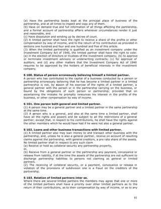 (a) Have the partnership books kept at the principal place of business of the
partnership, and at all times to inspect and copy any of them.
(b) Have on demand true and full information of all things affecting the partnership,
and a formal account of partnership affairs whenever circumstances render it just
and reasonable, and
(c) Have dissolution and winding up by decree of court.
(2) A limited partner shall have the right to receive a share of the profits or other
compensation by way of income, and to the return of his contribution as provided in
sections one hundred and four and one hundred and five of this article.
(3) When the limited partnership is qualified as an investment company under the
Investment Company Act of 1940, the limited partner shall have the right to vote:
(a) in the election of directors or trustees of the investment company; (b) to approve
or terminate investment advisory or underwriting contracts; (c) for approval of
auditors; and (d) any other matters that the Investment Company Act of 1940
requires to be approved by the holders of beneficial interests in the investment
company.

S 100. Status of person erroneously believing himself a limited partner.
A person who has contributed to the capital of a business conducted by a person or
partnership erroneously believing that he has become a limited partner in a limited
partnership is not, by reason of his exercise of the rights of a limited partner, a
general partner with the person or in the partnership carrying on the business, or
bound by the obligations of such person or partnership; provided that on
ascertaining the mistake he promptly renounces his interest in the profits of the
business, or other compensation by way of income.

S 101. One person both general and limited partner.
(1) A person may be a general partner and a limited partner in the same partnership
at the same time.
(2) A person who is a general, and also at the same time a limited partner, shall
have all the rights and powers and be subject to all the restrictions of a general
partner; except that, in respect to his contributions, he shall have the rights against
the other members which he would have had if he were not also a general partner.

S 102. Loans and other business transactions with limited partner.
(1) A limited partner also may loan money to and transact other business with the
partnership, and, unless he is also a general partner, receive on account of resulting
claims against the partnership, with general creditors, a pro rata share of the assets.
No limited partner shall in respect to any such claim
(a) Receive or hold as collateral security any partnership property,
or,
(b) Receive from a general partner or the partnership any payment, conveyance or
release from liability, if at the time the assets of the partnership are not sufficient to
discharge partnership liabilities to persons not claiming as general or limited
partners.
(2) The receiving of collateral security, or a payment, conveyance or release in
violation of the provisions of subdivision one is a fraud on the creditors of the
partnership.

S 103. Relation of limited partners inter se.
Where there are several limited partners the members may agree that one or more
of the limited partners shall have a priority over other limited partners as to the
return of their contributions, as to their compensation by way of income, or as to any



                                                                                       81
 