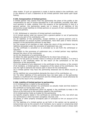other matter. If such an agreement is made it shall be stated in the certificate, and
in the absence of such a statement all the limited partners shall stand upon equal
footing.

S 104. Compensation of limited partner.
A limited partner may receive from the partnership the share of the profits or the
compensation by way of income stipulated for in the certificate; provided, that after
such payment is made, whether from the property of the partnership or that of a
general partner, the partnership assets are in excess of all liabilities of the
partnership except liabilities to limited partners on account of their contributions and
to general partners.

S 105. Withdrawal or reduction of limited partner’s contribution.
(1) A limited partner shall not receive from a general partner or out of partnership
property any part of his contribution until
(a) All liabilities of the partnership, except liabilities to general partners and to
limited partners on account of their contributions, have been paid or there remains
property of the partnership sufficient to pay them.
(b) The consent of all members is had, unless the return of the contribution may be
rightfully demanded under the provisions of subdivision two, and
(c) The certificate is cancelled or so amended as to set forth the withdrawal or
reduction.
(2) Subject to the provisions of subdivision one, a limited partner may rightfully
demand the return of his contribution
(a) On the dissolution of a partnership, or,
(b) When the date specified in the certificate for its return has arrived, or,
(c) After he has given six months’ notice in writing to all other members, if no time is
specified in the certificate either for the return of the contribution or for the
dissolution of the partnership.
(3) In the absence of any statement in the certificate to the contrary or the consent
of all members, a limited partner, irrespective of the nature of his contribution, has
only the right to demand and receive cash in return for his contribution.
(4) A limited partner may have the partnership dissolved and its affairs wound up
when
(a) He rightfully but unsuccessfully demands the return of his contribution, or,
(b) The other liabilities of the partnership have not been paid, or the partnership
property is insufficient for their payment and the limited partner would otherwise be
entitled to the return of his contribution.

S 106. Liability of limited partner to partnership.
(1) A limited partner is liable to the partnership
(a) For the difference between his contribution as actually made and that st ated in
the certificate as having been made, and
(b) For any unpaid contributions which he agreed in the certificate to make in the
future at the time and on the conditions stated in the certificate.
(2) A limited partner holds as trustee for the partnership
(a) Specific property stated in the certificate as contributed by him, but which was
not contributed or which has been wrongfully returned, and
(b) Money or other property wrongfully paid or conveyed to him on account of his
contribution.
(3) The liabilities of a limited partner as set forth in this section can be waived or
compromised only by the consent of all members; but a waiver or compromise shall
not affect the right of a creditor of a partnership, who extended credit or whose claim



                                                                                     82
 