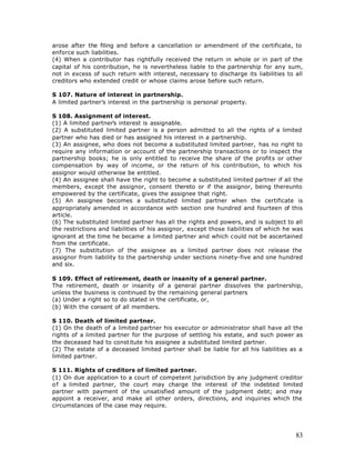 arose after the filing and before a cancellation or amendment of the certificate, to
enforce such liabilities.
(4) When a contributor has rightfully received the return in whole or in part of the
capital of his contribution, he is nevertheless liable to the partnership for any sum,
not in excess of such return with interest, necessary to discharge its liabilities to all
creditors who extended credit or whose claims arose before such return.

S 107. Nature of interest in partnership.
A limited partner’s interest in the partnership is personal property.

S 108. Assignment of interest.
(1) A limited partner’s interest is assignable.
(2) A substituted limited partner is a person admitted to all the rights of a limited
partner who has died or has assigned his interest in a partnership.
(3) An assignee, who does not become a substituted limited partner, has no right to
require any information or account of the partnership transactions or to inspect the
partnership books; he is only entitled to receive the share of the profits or other
compensation by way of income, or the return of his contribution, to which his
assignor would otherwise be entitled.
(4) An assignee shall have the right to become a substituted limited partner if all the
members, except the assignor, consent thereto or if the assignor, being thereunto
empowered by the certificate, gives the assignee that right.
(5) An assignee becomes a substituted limited partner when the certificate is
appropriately amended in accordance with section one hundred and fourteen of this
article.
(6) The substituted limited partner has all the rights and powers, and is subject to all
the restrictions and liabilities of his assignor, except those liabilities of which he was
ignorant at the time he became a limited partner and which could not be ascertained
from the certificate.
(7) The substitution of the assignee as a limited partner does not release the
assignor from liability to the partnership under sections ninety-five and one hundred
and six.

S 109. Effect of retirement, death or insanity of a general partner.
The retirement, death or insanity of a general partner dissolves the partnership,
unless the business is continued by the remaining general partners
(a) Under a right so to do stated in the certificate, or,
(b) With the consent of all members.

S 110. Death of limited partner.
(1) On the death of a limited partner his executor or administrator shall have all the
rights of a limited partner for the purpose of settling his estate, and such power as
the deceased had to constitute his assignee a substituted limited partner.
(2) The estate of a deceased limited partner shall be liable for all his liabilities as a
limited partner.

S 111. Rights of creditors of limited partner.
(1) On due application to a court of competent jurisdiction by any judgment creditor
o f a limited partner, the court may charge the interest of the indebted limited
partner with payment of the unsatisfied amount of the judgment debt; and may
appoint a receiver, and make all other orders, directions, and inquiries which the
circumstances of the case may require.




                                                                                       83
 