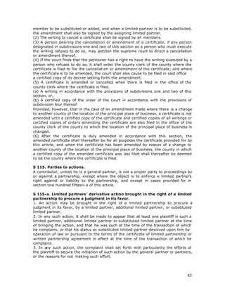 member to be substituted or added, and when a limited partner is to be substituted,
the amendment shall also be signed by the assigning limited partner.
(2) The writing to cancel a certificate shall be signed by all members.
(3) A person desiring the cancellation or amendment of a certificate, if any person
designated in subdivisions one and two of this section as a person who must execute
the writing refuses to do so, may petition the supreme court to direct a cancellation
or amendment thereof.
(4) If the court finds that the petitioner has a right to have the writing executed by a
person who refuses to do so, it shall order the county clerk of the county where the
certificate is filed to file the cancellation or amendment of the certificate; and where
the certificate is to be amended, the court shall also cause to be filed in said office
a certified copy of its decree setting forth the amendment.
(5) A certificate is amended or cancelled when there is filed in the office of the
county clerk where the certificate is filed.
(a) A writing in accordance with the provisions of subdivisions one and two of this
section, or,
(b) A certified copy of the order of the court in accordance with the provisions of
subdivision four thereof
Provided, however, that in the case of an amendment made where there is a change
to another county of the location of the principal place of business, a certificate is not
amended until a certified copy of the certificate and certified copies of all writings or
certified copies of orders amending the certificate are also filed in the office of the
county clerk of the county to which the location of the principal place of business is
changed.
(6) After the certificate is duly amended in accordance with this section, the
amended certificate shall thereafter be for all purposes the certificate provided for by
this article, and when the certificate has been amended by reason of a change to
another county of the location of the principal place of business, the county in which
a certified copy of the amended certificate was last filed shall thereafter be deemed
to be the county where the certificate is filed.

S 115. Parties to actions.
A contributor, unless he is a general partner, is not a proper party to proceedings by
or against a partnership, except where the object is to enforce a limited partner’s
right against or liability to the partnership, and except in cases provided for in
section one hundred fifteen-a of this article.

S 115-a. Limited partners’ derivative action brought in the right of a limited
partnership to procure a judgment in its favor.
1. An action may be brought in the right of a limited partnership to procure a
judgment in its favor, by a limited partner, additional limited partner, or substituted
limited partner.
2. In any such action, it shall be made to appear that at least one plaintiff is such a
limited partner, additional limited partner or substituted limited partner at the time
of bringing the action, and that he was such at the time of the transaction of which
he complains, or that his status as substituted limited partner devolved upon him by
operation of law or pursuant to the terms of the certificate of limited partnership or
written partnership agreement in effect at the time of the transaction of which he
complains.
3. In any such action, the complaint shall set forth with particularity the efforts of
the plaintiff to secure the initiation of such action by the general partner or partners,
or the reasons for not making such effort.




                                                                                       85
 