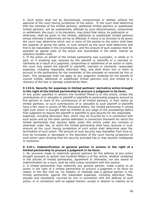4. Such action shall not be discontinued, compromised or settled, without the
approval of the court having jurisdiction of the action. If the court shall determine
that the interests of the limited partners, additional limited partners or substituted
limited partners, will be substantially affected by such discontinuance, compromise
or settlement, the court, in its discretion, may direct that notice, by publication or
otherwise, shall be given to the limited, additional or substituted limited partners
whose interests it determines will be so affected; if notice is so directed to be given,
the court may determine which one or more of the parties to the action shall bear
the expense of giving the same, in such amount as the court shall determine and
find to be reasonable in the circumstances, and the amount of such expense shall be
awarded as special costs of the action and recoverable in the same manner as
statutory taxable costs.
5. If the action on behalf of the limited partnership was successful, in whole or in
part, or if anything was received by the plaintiff or plaintiffs or a claimant or
claimants as a result of a judgment, compromise or settlement of an action or claim,
the court may award the plaintiff or plaintiffs, claimant or claimants, reasonable
expenses, including reasonable attorneys’ fees, and shall direct him or them to
account to the partnership for the remainder of the proceeds so received by him or
them. This paragraph shall not apply to any judgment rendered for the benefit of
injured limited, additional or substituted limited partners only and limited to a
recovery of the loss or damage sustained by them.

S 115-b. Security for expenses in limited partners ’ derivative action brought
in the right of the limited partnership to procure a judgment in its favor.
In any action specified in section one hundred fifteen-a of this article, unless the
contributions of or allocable to plaintiff or plaintiffs to partnership property amount to
five percent or more of the contributions of all limited partners, in their status as
limited partners, or such contributions of or allocable to such plaintiff or plaintiffs
have a fair value in excess of fifty thousand dollars, the limited partnership in whose
right such action is brought shall be entitled at any stage of the proceedings before
final judgment to require the plaintiff or plaintiffs to give security for the reasonable
expenses, including attorneys’ fees, which may be incurred by it in connection with
such action and by the other parties defendant in connection therewith for which the
limited partnership may become liable under this article under any contract or
otherwise under law, to which the limited partnership shall have recourse in such
amount as the court having jurisdiction of such action shall determine upon the
termination of such action. The amount of such security may thereafter from time to
time be increased or decreased in the discretion of the court having jurisdiction of
such action upon showing that the security provided has or may become inadequate
or excessive.

S 115-c. Indemnification of general partner in actions in the right of a
limited partnership to procure a judgment in its favor.
1. No provision made to indemnify general partners for the defense of any action
brought pursuant to section one hundred fifteen-a of this article, whether contained
in the articles of limited partnership, agreement or otherwise, nor any award of
indemnification by a court, shall be valid unless consistent with this section.
2. A limited partnership may indemnify any general partner, made a party to an
action in the right of a limited partnership to procure a judgment in its favor by
reason of the fact that he, his testator or intestate was a general partner in the
limited partnership, against the reasonable expenses, including attorneys’ fees,
actually and necessarily incurred by him in connection with the defense of such
action, or in connection with an appeal therein, except in relation to matters as to



                                                                                       86
 