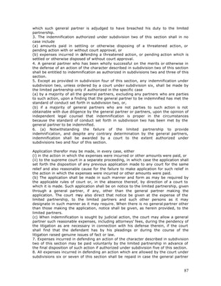 which such general partner is adjudged to have breached his duty to the limited
partnership.
3. The indemnification authorized under subdivision two of this section shall in no
case include
(a) amounts paid in settling or otherwise disposing of a threatened action, or
pending action with or without court approval, or
(b) expenses incurred in defending a threatened action, or pending action which is
settled or otherwise disposed of without court approval.
4. A general partner who has been wholly successful on the merits or otherwise in
the defense of an action of the character described in subdivision two of this section
shall be entitled to indemnification as authorized in subdivisions two and three of this
section.
5. Except as provided in subdivision four of this section, any indemnification under
subdivision two, unless ordered by a court unde r subdivision six, shall be made by
the limited partnership only if authorized in the specific case
(a) by a majority of all the general partners, excluding any partners who are parties
to such action, upon a finding that the general partner to be indemnified has met the
standard of conduct set forth in subdivision two, or,
(b) if a majority of general partners who are not parties to such action is not
obtainable with due diligence by the general partner or partners, upon the opinion of
independent legal counsel that indemnification is proper in the circumstances
because the standard of conduct set forth in subdivision two has been met by the
general partner to be indemnified.
6. (a) Notwithstanding the failure of the limited partnership to provide
indemnif ication, and despite any contrary determination by the general partners,
indemnification shall be awarded by a court to the extent authorized under
subdivisions two and four of this section.

Application therefor may be made, in every case, either
(i) in the action in which the expenses were incurred or other amounts were paid, or
(ii) to the supreme court in a separate proceeding, in which case the application shall
set forth the disposition of any previous application made to any court for the same
relief and also reasonable cause for the failure to make application for such relief in
the action in which the expenses were incurred or other amounts were paid.
(b) The application shall be made in such manner and form as may be required by
the applicable rules of court or, in the absence thereof, by direction of a court to
which it is made. Such application shall be on notice to the limited partnership, given
through a general partner, if any, other than the general partner making the
application. The court may also direct that notice be given at the expense of the
limited partnership, to the limited partners and such other persons as it may
designate in such manner as it may require. When there is no general partner other
than those making the application, notice shall be given, as herein provided, to the
limited partners.
(c) When indemnification is sought by judicial action, the court may allow a general
partner such reasonable expenses, including attorneys’ fees, during the pendency of
the litigation as are necessary in connection with his defense therein, if the court
shall find that the defendant has by his pleadings or during the course of the
litigation raised genuine issues of fact or law.
7. Expenses incurred in defending an action of the character described in subdivision
two of this section may be paid voluntarily by the limited partnership in advance of
the final disposition of such action if authorized under subdivision five of this section.
8. All expenses incurred in defending an action which are allowed by the court under
subdivisions six or seven of this section shall be repaid in case the general partner



                                                                                       87
 