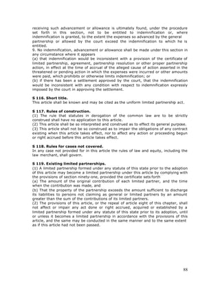 receiving such advancement or allowance is ultimately found, under the procedure
set forth in this section, not to be entitled to indemnification or, where
indemnification is granted, to the extent the expenses so advanced by the general
partnership or allowed by the court exceed the indemnification to which he is
entitled.
9. No indemnification, advancement or allowance shall be made under this section in
any circumstance where it appears
(a) that indemnification would be inconsistent with a provision of the certificate of
limited partnership, agreement, partnership resolution or other proper partnership
action, in effect at the time of accrual of the alleged cause of action asserted in the
threatened or pending action in which the expenses were incurred or other amounts
were paid, which prohibits or otherwise limits indemnification; or
(b) if there has been a settlement approved by the court, that the indemnification
would be inconsistent with any condition with respect to indemnification expressly
imposed by the court in approving the settlement.

S 116. Short title.
This article shall be known and may be cited as the uniform limited partnership act.

S 117. Rules of construction.
(1) The rule that statutes in derogation of the common law are to be strictly
construed shall have no application to this article.
(2) This article shall be so interpreted and construed as to effect its general purpose.
(3) This article shall not be so construed as to impair the obligations of any contract
existing when this article takes effect, nor to affect any action or proceeding begun
or right accrued before this article takes effect.

S 118. Rules for cases not covered.
In any case not provided for in this article the rules of law and equity, including the
law merchant, shall govern.

S 119. Existing limited partnerships.
(1) A limited partnership formed under any statute of this state prior to the adoption
of this article may become a limited partnership under this article by complying with
the provisions of section ninety-one, provided the certificate sets forth
(a) The amount of the original contribution of each limited partner, and the time
when the contribution was made, and
(b) That the property of the partnership exceeds the amount sufficient to discharge
its liabilities to persons not claiming as general or limited partners by an amount
greater than the sum of the contributions of its limited partners.
(2) The provisions of this article, or the repeal of article eight of this chapter, shall
not affect or impair any act done or right accrued, acquired or established by a
limited partnership formed under any statute of this state prior to its adoption, until
or unless it becomes a limited partnership in accordance with the provisions of this
article, and the same may be conducted in the same manner and to the same extent
as if this article had not been passed.




                                                                                      88
 