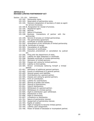 ARTICLE 8-A
REVISED LIMITED PARTNERSHIP ACT

Section 121-101. Definitions.
      121-102. Partnership name.
      121-103. Reservation of partnership name.
      121-104. Statutory designation of secretary of state as agent
              for service of process.
      121-104-A. Resignation for receipt of process.
      121-105. Registered agent.
      121-106. Records.
      121-107. Nature of business.
      121-108. Business      transactions of partner with the
              partnership.
      121-109. Service of process on limited partnerships.
      121-110. The partnership agreement.
      121-201. Certificate of limited partnership.
      121-202. Amendment of the certificate of limited partnership.
      121-202-A. Certificate of change.
      121-203. Cancellation of certificate.
      121-204. Execution of certificates.
      121-205. Execution, amendment or cancellation by judicial
              act.
      121-206. Filing with the department of state.
      121-207. Liability for false statement in certificate.
      121-208. Restated certificate of limited partnership.
      121-301. Admission of limited partners.
      121-302. Classes and voting by limited partners.
      121-303. Liability to third parties.
      121-304. Person erroneously believing himself a limited
              partner.
      121-401. Admission of additional general partners.
      121-402. Events of withdrawal of a general partner.
      121-403. General powers and liabilities.
      121-404. Contributions by a general partner.
      121-405. Classes and voting by general partners.
      121-501. Form of contribution.
      121-502. Liability for contributions.
      121-503. Sharing of profits and losses.
      121-504. Sharing of distributions.
      121-601. Interim distributions.
      121-602. Withdrawal of a general partner.
      121-603. Withdrawal of a limited partner.
      121-604. Right to distribution upon withdrawal.
      121-605. Distribution in kind.
      121-606. Right to distribution.
      121-607. Limitations on distribution.
      121-701. Nature of partnership interest.
      121-702. Assignment of partnership interest.
      121-703. Rights of creditor.
      121-704. Right of assignee to become limited partner.
      121-705. Liability upon assignment.
      121-706. Power of estate of deceased or incompetent partner.



                                                                      89
 