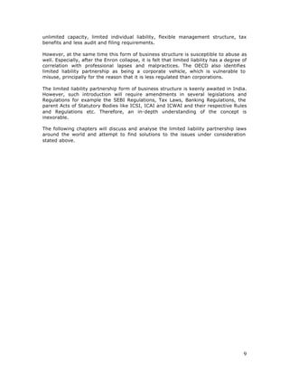 unlimited capacity, limited individual liability, flexible management structure, tax
benefits and less audit and filing requirements.

However, at the same time this form of business structure is susceptible to abuse as
well. Especially, after the Enron collapse, it is felt that limited liability has a degree of
correlation with professional lapses and malpractices. The OECD also identifies
limited liability partnership as being a corporate vehicle, which is vulnerable to
misuse, principally for the reason that it is less regulated than corporations.

The limited liability partnership form of business structure is keenly awaited in India.
However, such introduction will require amendments in several legislations and
Regulations for example the SEBI Regulations, Tax Laws, Banking Regulations, the
parent Acts of Statutory Bodies like ICSI, ICAI and ICWAI and their respective Rules
and Regulations etc. Therefore, an in-depth understanding of the concept is
inexorable.

The following chapters will discuss and analyse the limited liability partnership laws
around the world and attempt to find solutions to the issues under consideration
stated above.




                                                                                           9
 