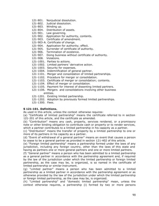 121-801. Nonjudicial dissolution.
      121-802. Judicial dissolution.
      121-803. Winding up.
      121-804. Distribution of assets.
      121-901. Law governing.
      121-902. Application for authority, contents.
      121-903. Certificate of amendment.
      121-903-A. Certificate of change.
      121-904. Application for authority; effect.
      121-905. Surrender of certificate of authority.
      121-906. Termination of existence.
      121-907. Doing business without certificate of authority.
      121-908. Violations.
      121-1001. Parties to actions.
      121-1002. Limited partners ’ derivative action.
      121-1003. Security for expenses.
      121-1004. Indemnification of general partner.
      121-1101. Merger and consolidation of limited partnerships.
      121-1102. Procedure for merger or consolidation.
      121-1103. Certificate of merger or consolidation; contents.
      121-1104. Effect of merger or consolidation.
      121-1105. Payment for interest of dissenting limited partners.
      121-1106. Mergers and consolidations involving other business
              entities.
      121-1201. Existing limited partnership.
      121-1202. Adoption by previously formed limited partnerships.
      121-1300. Fees.

S 121-101. Definitions.
As used in this article, unless the context otherwise requires:
(a) "Certificate of limited partnership" means the certificate referred to in section
121-201 of this article, and the certificate as amended.
(b) "Contribution" means any cash, property, services rendered, or a promissory
note or other binding obligation to contribute cash or property or to render services,
which a partner contributes to a limited partnership in his capacity as a partner.
(c) "Distribution" means the transfer of property by a limited partnership to one or
more of its partners in his capacity as a partner.
(d) "Event of withdrawal of a general partner" means an event that causes a person
to cease to be a general partner as provided in section 121-402 of this article.
(e) "Foreign limited partnership" means a partnership formed under the laws of any
jurisdiction, including any foreign country, other than the laws of this state and
having as partners one or more general partners and one or more limited partners.
(f) "General partner" means a person who has been admitted to a limited partnership
as a general partner in accordance with the partnership agreement and, if required
by the law of the jurisdiction under which the limited partnership or foreign limited
partnership, as the case may be, is organized, is so named in the certificate of
limited partnership or similar instrument.
(g) "Limited partner" means a person who has been admitted to a limited
partnership as a limited partner in accordance with the partnership agreement or as
otherwise provided by the law of the jurisdiction under which the limited partnership
or foreign limited partnership, as the case may be, is organized.
(h) "Limited partnership" and "domestic limited partnership" mean, unless the
context otherwise requires, a partnership (i) formed by two or more persons



                                                                                   90
 
