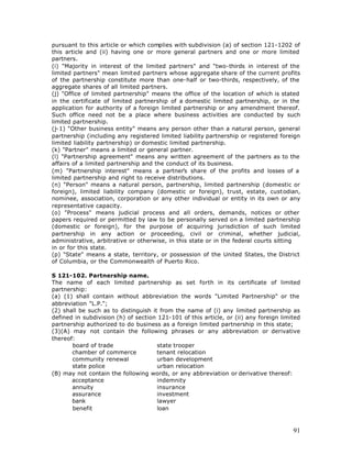 pursuant to this article or which complies with subdivision (a) of section 121-1202 of
this article and (ii) having one or more general partners and one or more limited
partners.
(i) "Majority in interest of the limited partners" and "two-thirds in interest of the
limited partners" mean limited partners whose aggregate share of the current profits
of the partnership constitute more than one-half or two-thirds, respectively, of the
aggregate shares of all limited partners.
(j) "Office of limited partnership" means the office of the location of which is stated
in the certificate of limited partnership of a domestic limited partnership, or in the
application for authority of a foreign limited partnership or any amendment thereof.
Such office need not be a place where business activities are conducted by such
limited partnership.
(j-1) "Other business entity" means any person other than a natural person, general
partnership (including any registered limited liability partnership or registered foreign
limited liability partnership) or domestic limited partnership.
(k) "Partner" means a limited or general partner.
(l) "Partnership agreement" means any written agreement of the partners as to the
affairs of a limited partnership and the conduct of its business.
(m) "Partnership interest" means a partner’s share of the profits and losses of a
limited partnership and right to receive distributions.
(n) "Person" means a natural person, partnership, limited partnership (domestic or
foreign), limited liability company (domestic or foreign), trust, estate, cust odian,
nominee, association, corporation or any other individual or entity in its own or any
representative capacity.
(o) "Process" means judicial process and all orders, demands, notices or other
papers required or permitted by law to be personally served on a limited partnership
(domestic or foreign), for the purpose of acquiring jurisdiction of such limited
partnership in any action or proceeding, civil or criminal, whether judicial,
administrative, arbitrative or otherwise, in this state or in the federal courts sitting
in or for this state.
(p) "State" means a state, territory, or possession of the United States, the District
of Columbia, or the Commonwealth of Puerto Rico.

S 121-102. Partnership name.
The name of each limited partnership as set forth in its certificate of limited
partnership:
(a) (1) shall contain without abbreviation the words "Limited Partnership" or the
abbreviation "L.P.";
(2) shall be such as to distinguish it from the name of (i) any limited partnership as
defined in subdivision (h) of section 121-101 of this article, or (ii) any foreign limited
partnership authorized to do business as a foreign limited partnership in this state;
(3)(A) may not contain the following phrases or any abbreviation or derivative
thereof:
       board of trade                 state trooper
       chamber of commerce            tenant relocation
       community renewal              urban development
       state police                   urban relocation
(B) may not contain the following words, or any abbreviation or derivative thereof:
       acceptance                     indemnity
       annuity                        insurance
       assurance                      investment
       bank                           lawyer
       benefit                        loan



                                                                                       91
 