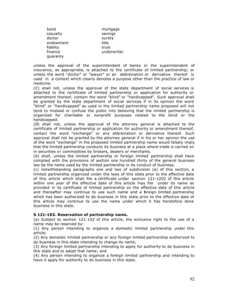 bond                          mortgage
       casualty                      savings
       doctor                        surety
       endowment                     title
       fidelity                      trust
       finance                       underwriter
       guaranty

unless the approval of the superintendent of banks or the superintendent of
insurance, as appropriate, is attached to the certificate of limited partnership; or
unless the word "doctor" or "lawyer" or an abbreviation or derivative thereof is
used in a context which clearly denotes a purpose other than the practice of law or
medicine.
(C) shall not, unless the approval of the state department of social services is
attached to the certificate of limited partnership or application for authority or
amendment thereof, contain the word "blind" or "handicapped". Such approval shall
be granted by the state department of social services if in its opinion the word
"blind" or "handicapped" as used in the limited partnership name proposed will not
tend to mislead or confuse the public into believing that the limited partnership is
organized for charitable or nonprofit purposes related to the blind or the
handicapped.
(D) shall not, unless the approval of the attorney general is attached to the
certificate of limited partnership or application for authority or amendment thereof,
contain the word "exchange" or any abbreviation or derivative thereof. Such
approval shall not be granted by the attorney general if in his or her opinion the use
of the word "exchange" in the proposed limited partnership name would falsely imply
that the limited partnership conducts its business at a place where trade is carried on
in securities or commodities by brokers, dealers or merchants.
(b) shall, unless the limited partnership or foreign limited partnership shall have
complied with the provisions of section one hundred thirty of the general business
law be the name used by the limited partnership in its conduct of business.
(c) notwithstanding paragraphs one and two of subdivision (a) of this section, a
limited partnership organized under the laws of this state prior to the effective date
of this article which shall file a certificate under section 121-1202 of this article
within one year of the effective date of this article may file under its name as
provided in its certificate of limited partnership on the effective date of this article
and thereafter may continue to use such name and a f         oreign limited partnership
which has been authorized to do business in this state prior to the effective date of
this article may continue to use the name under which it has heretofore done
business in this state.

S 121-103. Reservation of partnership name.
(a) Subject to section 121-102 of this article, the exclusive right to the use of a
name may be reserved by:
(1) Any person intending to organize a domestic limited partnership under this
article;
(2) Any domestic limited partnership or any foreign limited partnership authorized to
do business in this state intending to change its name;
(3) Any foreign limited partnership intending to apply for authority to do business in
this state and to adopt that name; and
(4) Any person intending to organize a foreign limited partnership and intending to
have it apply for authority to do business in this state.




                                                                                     92
 