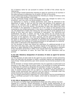 (b) A fictitious name for use pursuant to section 121-902 of this article may be
reserved by:
(1) Any foreign limited partnership intending to apply for authority to do business in
this state pursuant to subdivision (a) of section 121-902 of this article.
(2) Any authorized foreign limited partnership intending to change its fictitious name
under which it does business in this state.
(3) Any authorized foreign limited partnership which has changed its name in its
jurisdiction, such new name not being available in this state.
(c) Application to reserve a limited partnership name shall be delivered to the
department of state. It shall set forth the name and address of the applicant, the
name to be reserved, and a statement of the basis for the application under
subdivision (a) or (b) of this section. The secretary of state may require that there
be included in the application a statement as to the nature of the b       usiness to be
conducted by the limited partnership. If the name is available for limited partnership
use, the department of state shall reserve the name for the use of the applicant for a
period of sixty days and issue a certificate of reservation. The restrictions and
qualifications set forth in section 121-102 of this article are not waived by the
issuance of a certificate of reservation. The certificate of reservation shall include
the name of the applicant, the name reserved, and the date of reservation. The
certificate of reservation (or in lieu thereof an affidavit by the applicant or by his or
her agent or attorney that the certificate of reservation has been lost or destroyed)
shall accompany the certificate of limited partnership or the application for authority
when either is delivered to the department of state.
(d) The secretary of state may extend the reservation for additional periods of not
more than sixty days each, upon the written request of the applicant or his or her
attorney or agent delivered to the department of state, to be filed before expiration
of the reservation period then in effect. Such request shall have attached to it the
certificate of reservation of name. No more than two such extensions shall be
granted.

S 121-104. Statutory designation of secretary of state as agent for service
of process.
(a) The secretary of state shall be the agent for every domestic limited partnership
which has filed with the secretary of state a certificate making such designation and
every foreign limited partnership upon whom process may be served pursuant to this
article.
(b) No domestic or foreign limited partnership may be organized or authorized to do
business in this state under this article unless in its certificate of limited partnership
or application for authority it designates the secretary of state as such agent.
(c) Any designated post office address to which the secretary of state shall mail a
copy of process served upon him as agent of a domestic limited partnership or
foreign limited partnership shall continue until the filing of a certificate under this
article directing the mailing to a different post office address.
(d) The change authorized by subdivision (c) of this section may be accomplished by
filing a certificate pursuant to this chapter, which shall be executed by a general
partner.

S 121-104-A. Resignation for receipt of process.
(a) The party (or his/her legal representative) whose post office address has been
supplied by a domestic limited partnership or foreign limited partnership as its
address for process may resign. A certificate entitled "Certificate of Resignation for
Receipt of Process under Section 121-104-A of the Revised Limited Partnership Act"




                                                                                       93
 