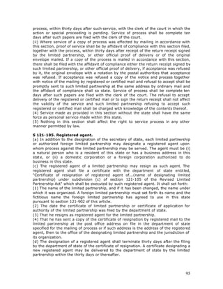 process, within thirty days after such service, with the clerk of the court in which the
action or special proceeding is pending. Service of process shall be complete ten
days after such papers are filed with the clerk of the court.
(ii) Where service of a copy of process was effected by mailing in accordance with
this section, proof of service shall be by affidavit of compliance with this section filed,
together with the process, within thirty days after receipt of the return receipt signed
by the limited partnership, or other official proof of delivery or of the original
envelope mailed. If a copy of the process is mailed in accordance with this section,
there shall be filed with the affidavit of compliance either the return receipt signed by
such limited partnership, or other official proof of delivery, if acceptance was refused
by it, the original envelope with a notation by the postal authorities that acceptance
was refused. If acceptance was refused a copy of the notice and process together
with notice of the mailing by registered or certified mail and refusal to accept shall be
promptly sent to such limited partnership at the same address by ordinary mail and
the affidavit of compliance shall so state. Service of process shall be complete ten
days after such papers are filed with the clerk of the court. The refusal to accept
delivery of the registered or certified mail or to sign the return receipt shall not affect
the validity of the service and such limited partnership refusing to accept such
registered or certified mail shall be charged with knowledge of the contents thereof.
(4) Service made as provided in this section without the state shall have the same
force as personal service made within this state.
(5) Nothing in this section shall affect the right to service process in any other
manner permitted by law.

S 121-105. Registered agent.
(a) In addition to the designation of the secretary of state, each limited partnership
or authorized foreign limited partnership may designate a registered agent upon
whom process against the limited partnership may be served. The agent must be (i)
a natural person who is a resident of this state or has a business address in this
stat e, or (ii) a domestic corporation or a foreign corporation authorized to do
business in this state.
(c) The registered agent of a limited partnership may resign as such agent. The
registered agent shall file a certificate with the department of state entitled,
"Certificate of resignation of registered agent of...(name of designating limited
partnership) under subdivision (c) of section 121-105 of the Revised Limited
Partnership Act" which shall be executed by such registered agent. It shall set forth:
(1) The name of the limited partnership, and if it has been changed, the name under
which it was organized. A foreign limited partnership must set forth its name and the
fictitious name the foreign limited partnership has agreed to use in this state
pursuant to section 121-902 of this article.
(2) The date the certificate of limited partnership or certificate of application for
authority of the limited partnership was filed by the department of state.
(3) That he resigns as registered agent for the limited partnership.
(4) That he has sent a copy of the certificate of resignation by registered mail to the
limited partnership at the post office address on file in the department of state
specified for the mailing of process or if such address is the address of the registered
agent, then to the office of the designating limited partnership and the jurisdiction of
its organization.
(d) The designation of a registered agent shall terminate thirty days after the filing
by the department of state of the certificate of resignation. A certificate designating a
new registered agent may be delivered to the department of state by the limited
partnership within the thirty days or thereafter.




                                                                                        95
 