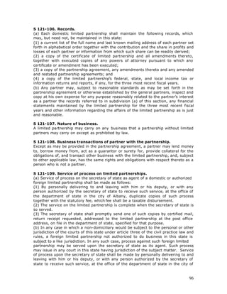 S 121-106. Records.
(a) Each domestic limited partnership shall maintain the following records, which
may, but need not, be maintained in this state:
(1) a current list of the full name and last known mailing address of each partner set
forth in alphabetical order together with the contribution and the share in profits and
losses of each partner or information from which such share can be readily derived;
(2) a copy of the certificate of limited partnership and all amendments thereto,
together with executed copies of any powers of attorney pursuant to which any
certificate or amendment has been executed;
(3) a copy of the partnership agreement, any amendments thereto and any amended
and restated partnership agreements; and
(4) a copy of the limited partnership’s federal, state, and local income tax or
information returns and reports, if any, for the three most recent fiscal years.
(b) Any partner may, subject to reasonable standards as may be set forth in the
partnership agreement or otherwise established by the general partners, inspect and
copy at his own expense for any purpose reasonably related to the partner’s interest
as a partner the records referred to in subdivision (a) of this section, any financial
statements maintained by the limited partnership for the three most recent fiscal
years and other information regarding the affairs of the limited partnership as is just
and reasonable.

S 121-107. Nature of business.
A limited partnership may carry on any business that a partnership without limited
partners may carry on except as prohibited by law.

S 121-108. Business transactions of partner with the partnership.
Except as may be provided in the partnership agreement, a partner may lend money
to, borrow money from, act as a guarantor or surety for, provide collateral for the
obligations of, and transact other business with the limited partnership, and, subject
to other applicable law, has the same rights and obligations with respect thereto as a
person who is not a partner.

S 121-109. Service of process on limited partnerships.
(a) Service of process on the secretary of state as agent of a domestic or authorized
foreign limited partnership shall be made as follows:
(1) By personally delivering to and leaving with him or his deputy, or with any
person authorized by the secretary of state to receive such service, at the office of
the department of state in the city of Albany, duplicate copies of such process
together with the statutory fee, which fee shall be a taxable disbursement.
(2) The service on the limited partnership is complete when the secretary of state is
so served.
(3) The secretary of state shall promptly send one of such copies by certified mail,
return receipt requested, addressed to the limited partnership at the post office
address, on file in the department of state, specified for that purpose.
(b) In any case in which a non-domiciliary would be subject to the personal or other
jurisdiction of the courts of this state under article three of the civil practice law and
rules, a foreign limited partnership not authorized to do business in this state is
subject to a like jurisdiction. In any such case, process against such foreign limited
partnership may be served upon the secretary of state as its agent. Such process
may issue in any court in this state having jurisdiction of the subject matter. Service
of process upon the secretary of state shall be made by personally delivering to and
leaving with him or his deputy, or with any person authorized by the secretary of
state to receive such service, at the office of the department of state in the city of



                                                                                       96
 