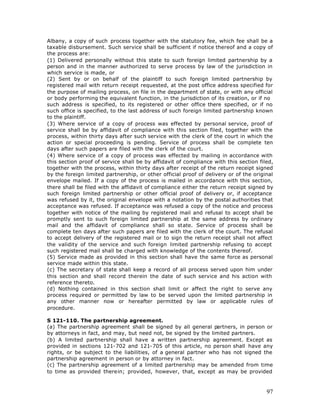 Albany, a copy of such process together with the statutory fee, which fee shall be a
taxable disbursement. Such service shall be sufficient if notice thereof and a copy of
the process are:
(1) Delivered personally without this state to such foreign limited partnership by a
person and in the manner authorized to serve process by law of the jurisdiction in
which service is made, or
(2) Sent by or on behalf of the plaintiff to such foreign limited partnership by
registered mail with return receipt requested, at the post office address specified for
the purpose of mailing process, on file in the department of state, or with any official
or body performing the equivalent function, in the jurisdiction of its creation, or if no
such address is specified, to its registered or other office there specified, or if no
such office is specified, to the last address of such foreign limited partnership known
to the plaintiff.
(3) Where service of a copy of process was effected by personal service, proof of
service shall be by affidavit of compliance with this section filed, together with the
process, within thirty days after such service with the clerk of the court in which the
action or special proceeding is pending. Service of process shall be complete ten
days after such papers are filed with the clerk of the court.
(4) Where service of a copy of process was effected by mailing in accordance with
this section proof of service shall be by affidavit of compliance with this section filed,
together with the process, within thirty days after receipt of the return receipt signed
by the foreign limited partnership, or other official proof of delivery or of the original
envelope mailed. If a copy of the process is mailed in accordance with this section,
there shall be filed with the affidavit of compliance either the return receipt signed by
such foreign limited partnership or other official proof of delivery or, if acceptance
was refused by it, the original envelope with a notation by the postal authorities that
acceptance was refused. If acceptance was refused a copy of the notice and process
together with notice of the mailing by registered mail and refusal to accept shall be
promptly sent to such foreign limited partnership at the same address by ordinary
mail and the affidavit of compliance shall so state. Service of process shall be
complete ten days after such papers are filed with the clerk of the court. The refusal
to accept delivery of the registered mail or to sign the return receipt shall not affect
the validity of the service and such foreign limited partnership refusing to accept
such registered mail shall be charged with knowledge of the contents thereof.
(5) Service made as provided in this section shall have the same force as personal
service made within this state.
(c) The secretary of state shall keep a record of all process served upon him under
this section and shall record therein the date of such service and his action with
reference thereto.
(d) Nothing contained in this section shall limit or affect the right to serve any
process required or permitted by law to be served upon the limited partnership in
any other manner now or hereafter permitted by law or applicable rules of
procedure.

S 121-110. The partnership agreement.
(a) The partnership agreement shall be signed by all general partners, in person or
by attorneys in fact, and may, but need not, be signed by the limited partners.
(b) A limited partnership shall have a written partnership agreement. Except as
provided in sections 121-702 and 121-705 of this article, no person shall have any
rights, or be subject to the liabilities, of a general partner who has not signed the
partnership agreement in person or by attorney in fact.
(c) The partnership agreement of a limited partnership may be amended from time
to time as provided therein; provided, however, that, except as may be provided



                                                                                       97
 