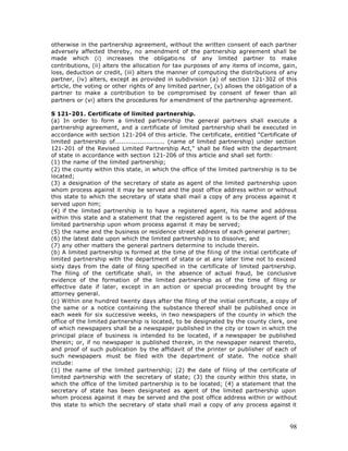 otherwise in the partnership agreement, without the written consent of each partner
adversely affected thereby, no amendment of the partnership agreement shall be
made which (i) increases the obligatio ns of any limited partner to make
contributions, (ii) alters the allocation for tax purposes of any items of income, gain,
loss, deduction or credit, (iii) alters the manner of computing the distributions of any
partner, (iv) alters, except as provided in subdivision (a) of section 121-302 of this
article, the voting or other rights of any limited partner, (v) allows the obligation of a
partner to make a contribution to be compromised by consent of fewer than all
partners or (vi) alters the procedures for amendment of the partnership agreement.

S 121-201. Certificate of limited partnership.
(a) In order to form a limited partnership the general partners shall execute a
partnership agreement, and a certificate of limited partnership shall be executed in
accordance with section 121-204 of this article. The certificate, entitled "Certificate of
limited partnership of........................ (name of limited partnership) under section
121-201 of the Revised Limited Partnership Act," shall be filed with the department
of state in accordance with section 121-206 of this article and shall set forth:
(1) the name of the limited partnership;
(2) the county within this state, in which the office of the limited partnership is to be
located;
(3) a designation of the secretary of state as agent of the limited partnership upon
whom process against it may be served and the post office address within or without
this state to which the secretary of state shall mail a copy of any process against it
served upon him;
(4) if the limited partnership is to have a registered agent, his name and address
within this state and a statement that the registered agent is to be the agent of the
limited partnership upon whom process against it may be served;
(5) the name and the business or residence street address of each general partner;
(6) the latest date upon which the limited partnership is to dissolve; and
(7) any other matters the general partners determine to include therein.
(b) A limited partnership is formed at the time of the filing of the initial certificate of
limited partnership with the department of state or at any later time not to exceed
sixty days from the date of filing specified in the certificate of limited partnership.
The filing of the certificate shall, in the absence of actual fraud, be conclusive
evidence of the formation of the limited partnership as of the time of filing or
effective date if later, except in an action or special proceeding brought by the
attorney general.
(c) Within one hundred twenty days after the filing of the initial certificate, a copy of
the same or a notice containing the substance thereof shall be published once in
each week for six successive weeks, in two newspapers of the county in which the
office of the limited partnership is located, to be designated by the county clerk, one
of which newspapers shall be a newspaper published in the city or town in which the
principal place of business is intended to be located, if a newspaper be published
therein; or, if no newspaper is published therein, in the newspaper nearest thereto,
and proof of such publication by the affidavit of the printer or publisher of each of
such newspapers must be filed with the department of state. The notice shall
include:
(1) the name of the limited partnership; (2) the date of filing of the certificate of
limited partnership with the secretary of state; (3) the county within this state, in
which the office of the limited partnership is to be located; (4) a statement that the
secretary of state has been designated as agent of the limited partnership upon
whom process against it may be served and the post office address within or without
this state to which the secretary of state shall mail a copy of any process against it



                                                                                        98
 