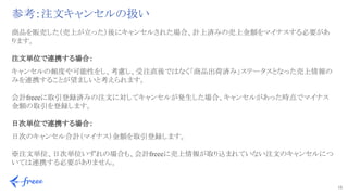15 
参考：注文キャンセルの扱い
商品を販売した（売上が立った）後にキャンセルされた場合、計上済みの売上金額をマイナスする必要があ
ります。
注文単位で連携する場合：
キャンセルの頻度や可能性をし、考慮し、受注直後ではなく「商品出荷済み」ステータスとなった売上情報の
みを連携することが望ましいと考えられます。
会計freeeに取引登録済みの注文に対してキャンセルが発生した場合、キャンセルがあった時点でマイナス
金額の取引を登録します。
日次単位で連携する場合：
日次のキャンセル合計（マイナス）金額を取引登録します。
※注文単位、日次単位いずれの場合も、会計freeeに売上情報が取り込まれていない注文のキャンセルにつ
いては連携する必要がありません。
 