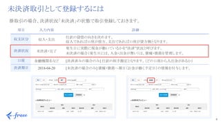 6 
未決済取引として登録するには
項目 入力内容 詳細
収支区分 収入・支出
　仕訳の貸借の向きを決めます。
　収入であれば口座が借方、支出であれば口座が貸方側となります。
決済状況 未決済・完了
　発生日に実際に現金が動いているかを”決済”状況と呼びます。
　未決済の場合（発生日には、入金・出金が無い）は、債権・債務を管理します。
口座 金融機関名など 　[決済済みの場合のみ] 仕訳の相手勘定となります。（どの口座から入出金があるか）
決済期日 2018-04-20 　[未決済の場合のみ] 債権・債務へ期日（お金が動く予定日）の情報を付与します。
掛取引の場合、決済状況「未決済」の状態で取引登録しておきます。
 