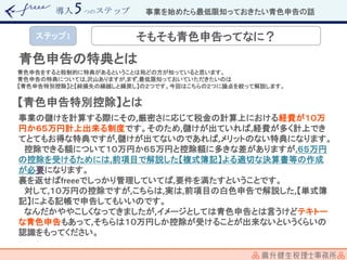 導入 つのステップ
青色申告の特典とは
青色申告をすると税制的に特典があるということは殆どの方が知っていると思います。
青色申告の特典については,沢山ありますが,まず,最低限知っておいていただきたいのは
【青色申告特別控除】と【純損失の繰越しと繰戻し】の２つです。今回はこちらの２つに論点を絞って解説します。
【青色申告特別控除】とは
事業の儲けを計算する際にその,厳密さに応じて税金の計算上における経費が１０万
円か６５万円計上出来る制度です。そのため,儲けが出ていれば,経費が多く計上でき
てとてもお得な特典ですが,儲けが出てないのであれば,メリットのない特典になります。
控除できる額について１０万円か６５万円と控除額に多きな差がありますが,６５万円
の控除を受けるためには,前項目で解説した【複式簿記】よる適切な決算書等の作成
が必要になります。
裏を返せばfreeeでしっかり管理していてば,要件を満たすということです。
対して,１０万円の控除ですが,こちらは,実は,前項目の白色申告で解説した,【単式簿
記】による記帳で申告してもいいのです。
なんだかややこしくなってきましたが,イメージとしては青色申告とは言うけどテキトー
な青色申告もあって,そちらは１０万円しか控除が受けることが出来ないというくらいの
認識をもってください。
事業を始めたら最低限知っておきたい青色申告の話
ステップ1 そもそも青色申告ってなに？
 