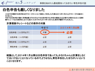導入 つのステップ
白色申告も厳しくなりました
これまでの解説で白色申告は【テキトー】でいいという話をしてきましたが,実は２０１４年１月から,【テキトー】では駄目に
なりました。
今までは白色申告で儲け（所得金額）が３００万以下の白色申告では,申告の根拠となる,計算や,計算の元となった請求
書やレシートなどを保存をしなくても良かったのですが,２０１４年１月からは,保存が義務づけられました。
今まで ２０１４年１月以降
白色申告（ 万円以下） 不要 必要
白色申告（ 万円超） 必要 必要
青色申告（ 万円以下） 必要 必要
青色申告（ 万円超） 必要 必要
計算根拠やレシートなどの保存の対象
結論として,２０１４年１月以降は白色申告であっても,かなりちゃんと計算をしなく
てはいけないことになっているので,どうせなら,青色申告をしたほうがいいという
ことになります。
事業を始めたら最低限知っておきたい青色申告の話
 